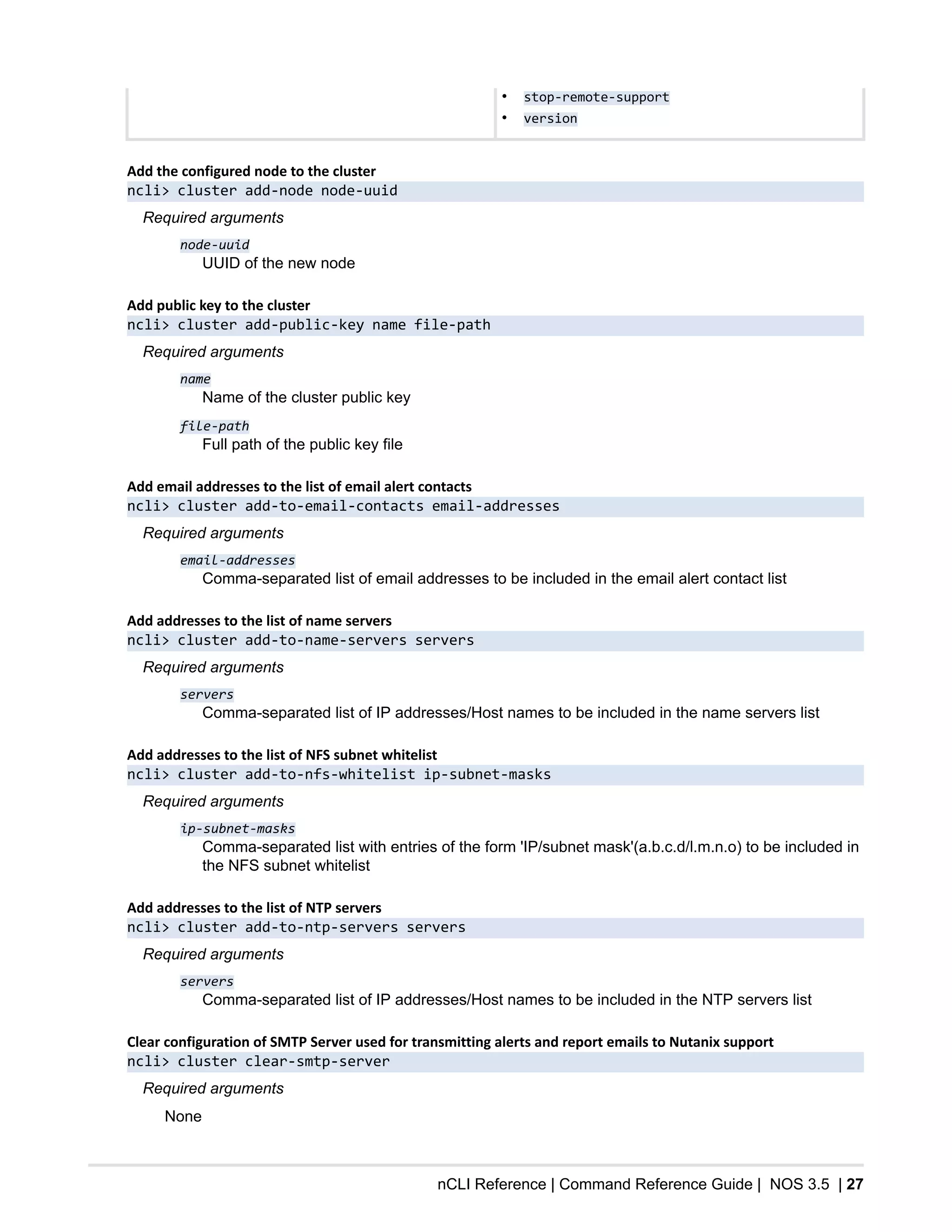 nCLI Reference | Command Reference Guide | NOS 3.5 | 27
• stop-remote-support
• version
Add the configured node to the cluster
ncli> cluster add-node node-uuid
Required arguments
node-uuid
UUID of the new node
Add public key to the cluster
ncli> cluster add-public-key name file-path
Required arguments
name
Name of the cluster public key
file-path
Full path of the public key file
Add email addresses to the list of email alert contacts
ncli> cluster add-to-email-contacts email-addresses
Required arguments
email-addresses
Comma-separated list of email addresses to be included in the email alert contact list
Add addresses to the list of name servers
ncli> cluster add-to-name-servers servers
Required arguments
servers
Comma-separated list of IP addresses/Host names to be included in the name servers list
Add addresses to the list of NFS subnet whitelist
ncli> cluster add-to-nfs-whitelist ip-subnet-masks
Required arguments
ip-subnet-masks
Comma-separated list with entries of the form 'IP/subnet mask'(a.b.c.d/l.m.n.o) to be included in
the NFS subnet whitelist
Add addresses to the list of NTP servers
ncli> cluster add-to-ntp-servers servers
Required arguments
servers
Comma-separated list of IP addresses/Host names to be included in the NTP servers list
Clear configuration of SMTP Server used for transmitting alerts and report emails to Nutanix support
ncli> cluster clear-smtp-server
Required arguments
None
 