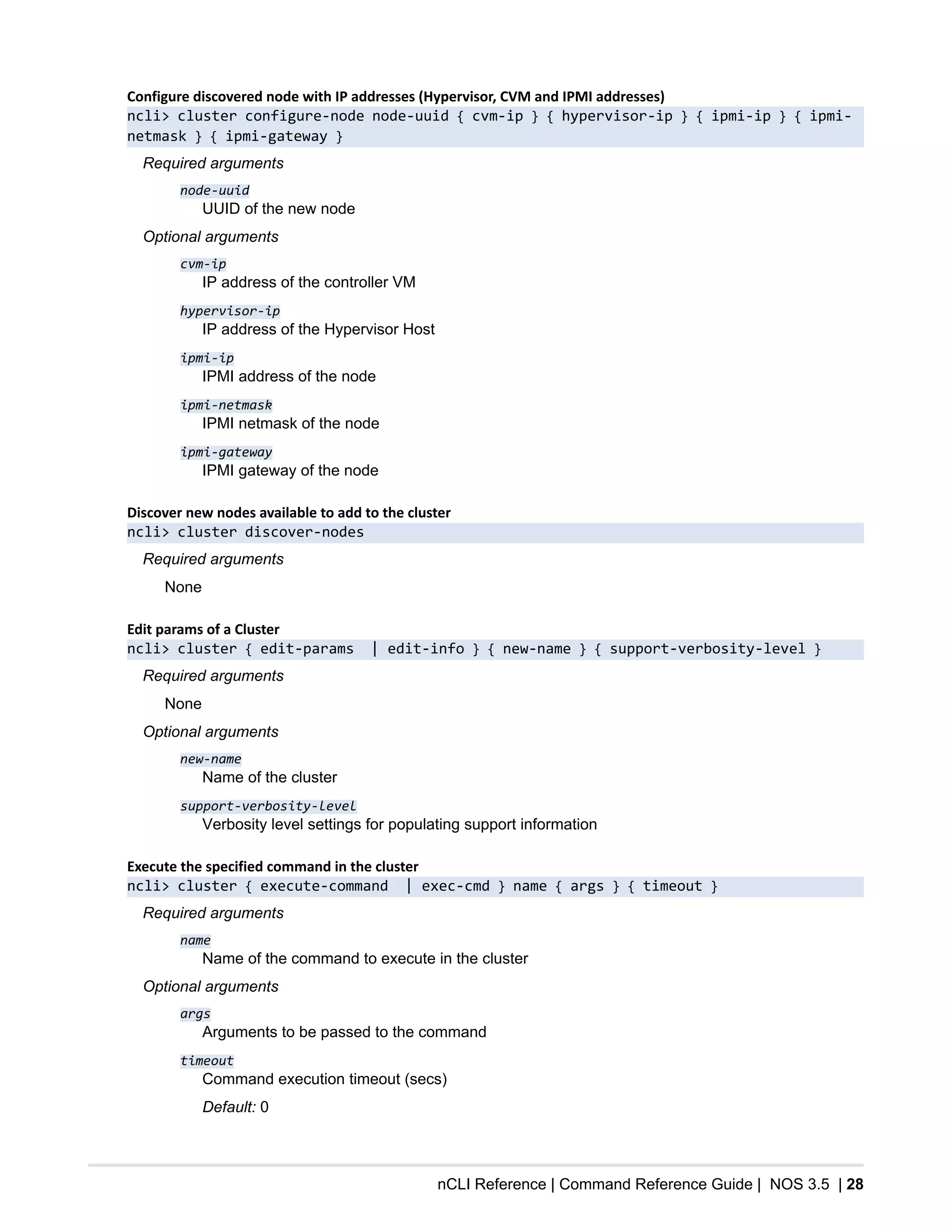 nCLI Reference | Command Reference Guide | NOS 3.5 | 28
Configure discovered node with IP addresses (Hypervisor, CVM and IPMI addresses)
ncli> cluster configure-node node-uuid { cvm-ip } { hypervisor-ip } { ipmi-ip } { ipmi-
netmask } { ipmi-gateway }
Required arguments
node-uuid
UUID of the new node
Optional arguments
cvm-ip
IP address of the controller VM
hypervisor-ip
IP address of the Hypervisor Host
ipmi-ip
IPMI address of the node
ipmi-netmask
IPMI netmask of the node
ipmi-gateway
IPMI gateway of the node
Discover new nodes available to add to the cluster
ncli> cluster discover-nodes
Required arguments
None
Edit params of a Cluster
ncli> cluster { edit-params | edit-info } { new-name } { support-verbosity-level }
Required arguments
None
Optional arguments
new-name
Name of the cluster
support-verbosity-level
Verbosity level settings for populating support information
Execute the specified command in the cluster
ncli> cluster { execute-command | exec-cmd } name { args } { timeout }
Required arguments
name
Name of the command to execute in the cluster
Optional arguments
args
Arguments to be passed to the command
timeout
Command execution timeout (secs)
Default: 0
 
