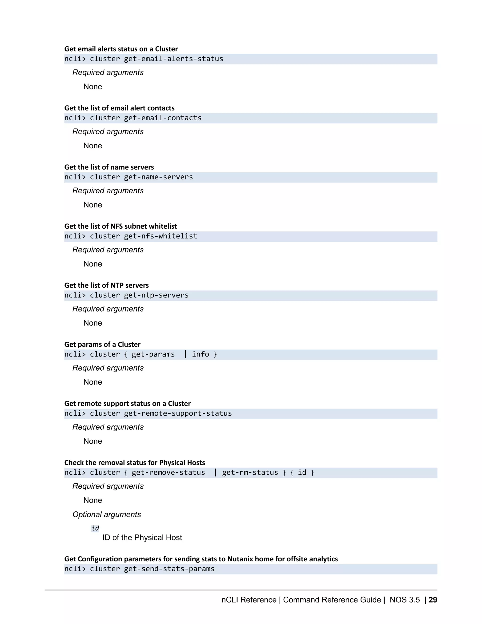 nCLI Reference | Command Reference Guide | NOS 3.5 | 29
Get email alerts status on a Cluster
ncli> cluster get-email-alerts-status
Required arguments
None
Get the list of email alert contacts
ncli> cluster get-email-contacts
Required arguments
None
Get the list of name servers
ncli> cluster get-name-servers
Required arguments
None
Get the list of NFS subnet whitelist
ncli> cluster get-nfs-whitelist
Required arguments
None
Get the list of NTP servers
ncli> cluster get-ntp-servers
Required arguments
None
Get params of a Cluster
ncli> cluster { get-params | info }
Required arguments
None
Get remote support status on a Cluster
ncli> cluster get-remote-support-status
Required arguments
None
Check the removal status for Physical Hosts
ncli> cluster { get-remove-status | get-rm-status } { id }
Required arguments
None
Optional arguments
id
ID of the Physical Host
Get Configuration parameters for sending stats to Nutanix home for offsite analytics
ncli> cluster get-send-stats-params
 
