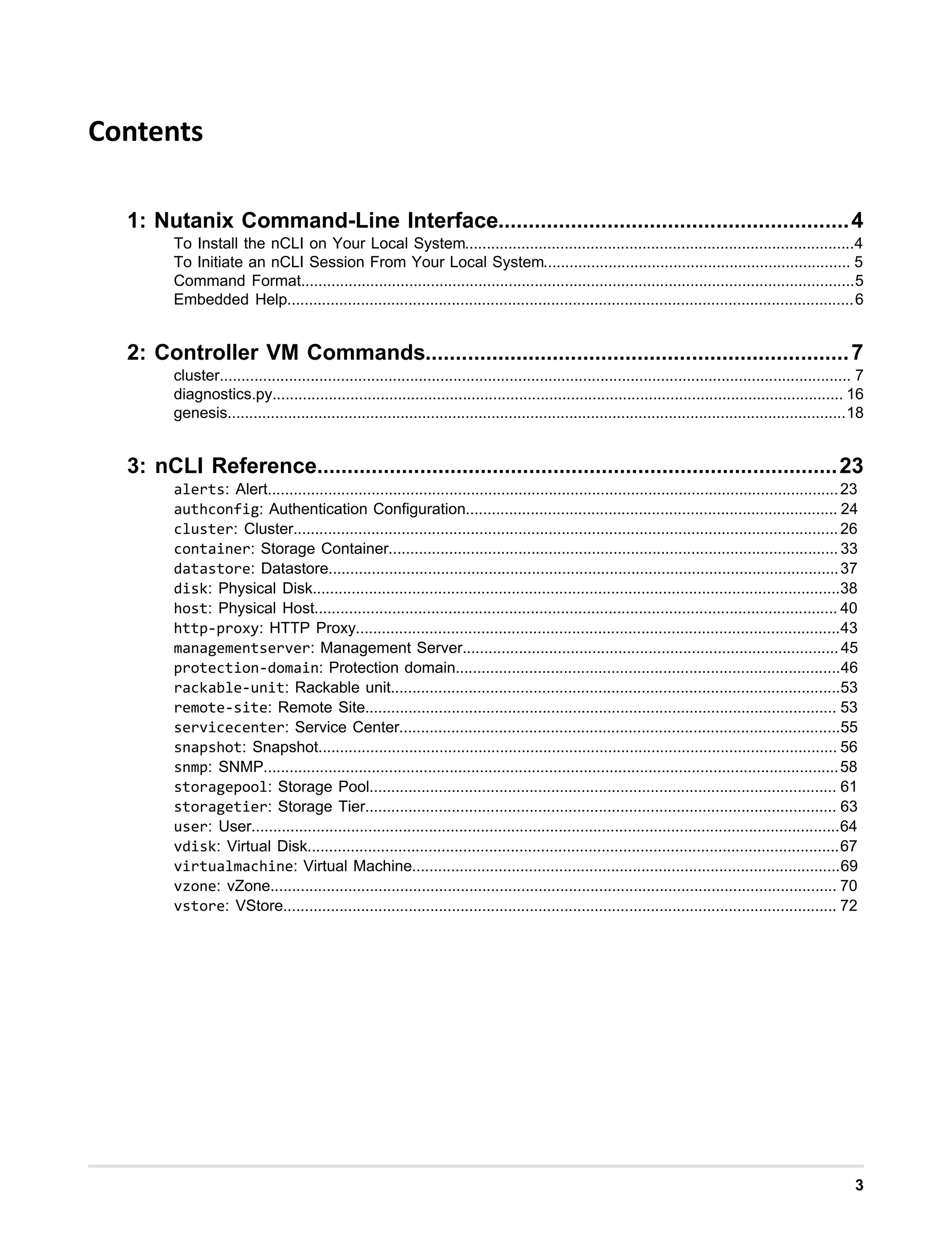 3
Contents
1: Nutanix Command-Line Interface..........................................................4
To Install the nCLI on Your Local System..........................................................................................4
To Initiate an nCLI Session From Your Local System....................................................................... 5
Command Format................................................................................................................................5
Embedded Help...................................................................................................................................6
2: Controller VM Commands......................................................................7
cluster.................................................................................................................................................. 7
diagnostics.py.................................................................................................................................... 16
genesis...............................................................................................................................................18
3: nCLI Reference......................................................................................23
alerts: Alert....................................................................................................................................23
authconfig: Authentication Configuration...................................................................................... 24
cluster: Cluster..............................................................................................................................26
container: Storage Container........................................................................................................ 33
datastore: Datastore......................................................................................................................37
disk: Physical Disk..........................................................................................................................38
host: Physical Host......................................................................................................................... 40
http-proxy: HTTP Proxy................................................................................................................43
managementserver: Management Server.......................................................................................45
protection-domain: Protection domain.........................................................................................46
rackable-unit: Rackable unit........................................................................................................53
remote-site: Remote Site............................................................................................................. 53
servicecenter: Service Center......................................................................................................55
snapshot: Snapshot........................................................................................................................ 56
snmp: SNMP.....................................................................................................................................58
storagepool: Storage Pool............................................................................................................ 61
storagetier: Storage Tier............................................................................................................. 63
user: User........................................................................................................................................64
vdisk: Virtual Disk...........................................................................................................................67
virtualmachine: Virtual Machine...................................................................................................69
vzone: vZone................................................................................................................................... 70
vstore: VStore................................................................................................................................ 72
 