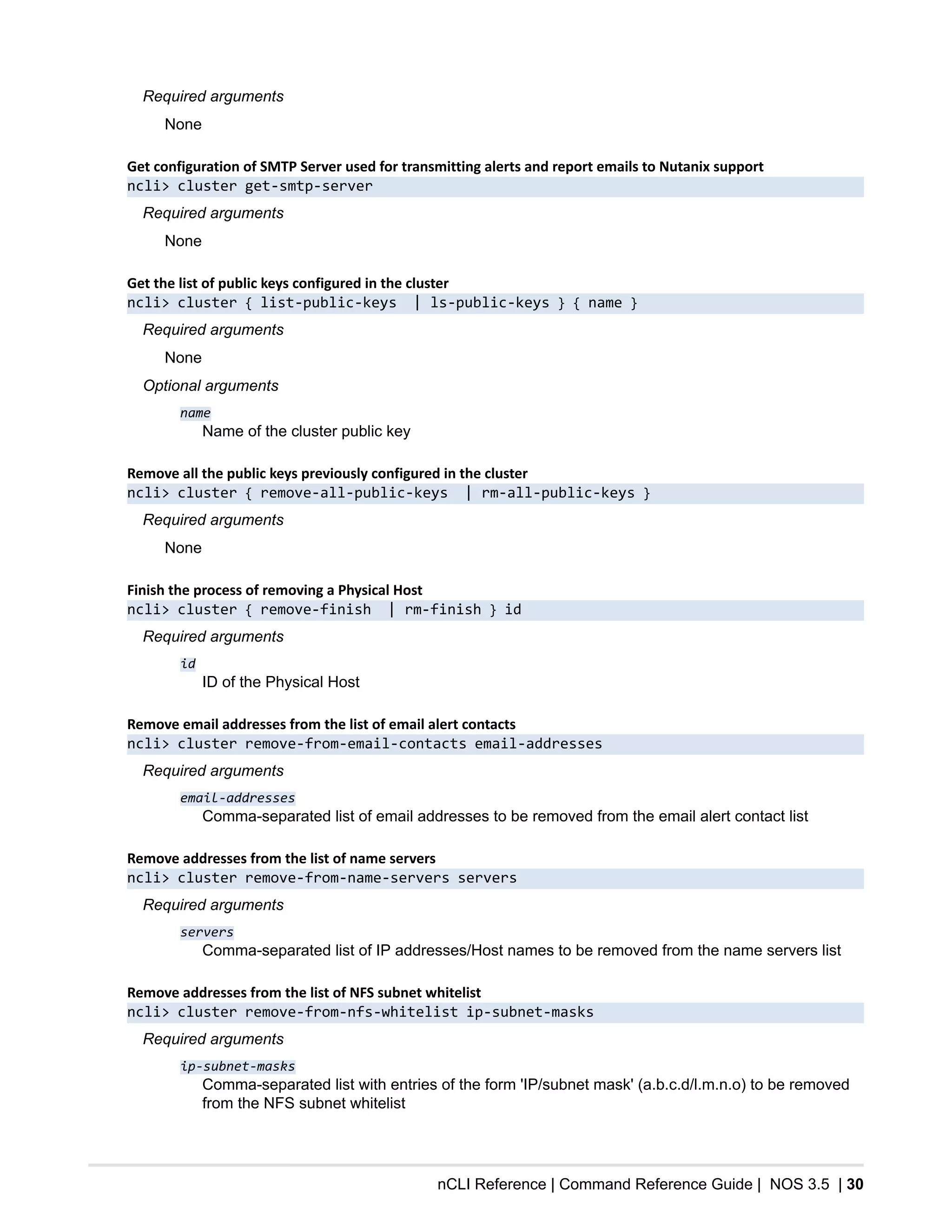 nCLI Reference | Command Reference Guide | NOS 3.5 | 30
Required arguments
None
Get configuration of SMTP Server used for transmitting alerts and report emails to Nutanix support
ncli> cluster get-smtp-server
Required arguments
None
Get the list of public keys configured in the cluster
ncli> cluster { list-public-keys | ls-public-keys } { name }
Required arguments
None
Optional arguments
name
Name of the cluster public key
Remove all the public keys previously configured in the cluster
ncli> cluster { remove-all-public-keys | rm-all-public-keys }
Required arguments
None
Finish the process of removing a Physical Host
ncli> cluster { remove-finish | rm-finish } id
Required arguments
id
ID of the Physical Host
Remove email addresses from the list of email alert contacts
ncli> cluster remove-from-email-contacts email-addresses
Required arguments
email-addresses
Comma-separated list of email addresses to be removed from the email alert contact list
Remove addresses from the list of name servers
ncli> cluster remove-from-name-servers servers
Required arguments
servers
Comma-separated list of IP addresses/Host names to be removed from the name servers list
Remove addresses from the list of NFS subnet whitelist
ncli> cluster remove-from-nfs-whitelist ip-subnet-masks
Required arguments
ip-subnet-masks
Comma-separated list with entries of the form 'IP/subnet mask' (a.b.c.d/l.m.n.o) to be removed
from the NFS subnet whitelist
 