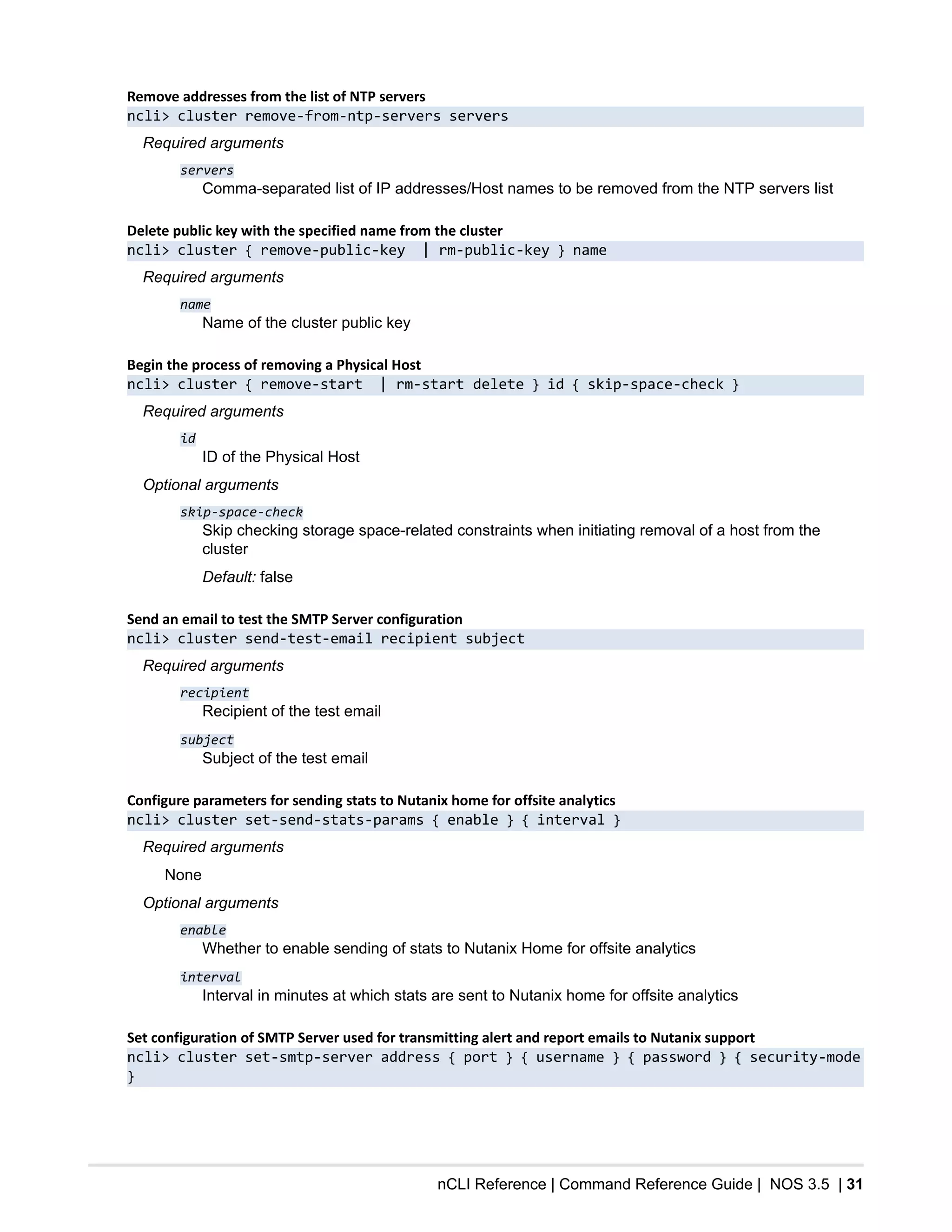 nCLI Reference | Command Reference Guide | NOS 3.5 | 31
Remove addresses from the list of NTP servers
ncli> cluster remove-from-ntp-servers servers
Required arguments
servers
Comma-separated list of IP addresses/Host names to be removed from the NTP servers list
Delete public key with the specified name from the cluster
ncli> cluster { remove-public-key | rm-public-key } name
Required arguments
name
Name of the cluster public key
Begin the process of removing a Physical Host
ncli> cluster { remove-start | rm-start delete } id { skip-space-check }
Required arguments
id
ID of the Physical Host
Optional arguments
skip-space-check
Skip checking storage space-related constraints when initiating removal of a host from the
cluster
Default: false
Send an email to test the SMTP Server configuration
ncli> cluster send-test-email recipient subject
Required arguments
recipient
Recipient of the test email
subject
Subject of the test email
Configure parameters for sending stats to Nutanix home for offsite analytics
ncli> cluster set-send-stats-params { enable } { interval }
Required arguments
None
Optional arguments
enable
Whether to enable sending of stats to Nutanix Home for offsite analytics
interval
Interval in minutes at which stats are sent to Nutanix home for offsite analytics
Set configuration of SMTP Server used for transmitting alert and report emails to Nutanix support
ncli> cluster set-smtp-server address { port } { username } { password } { security-mode
}
 