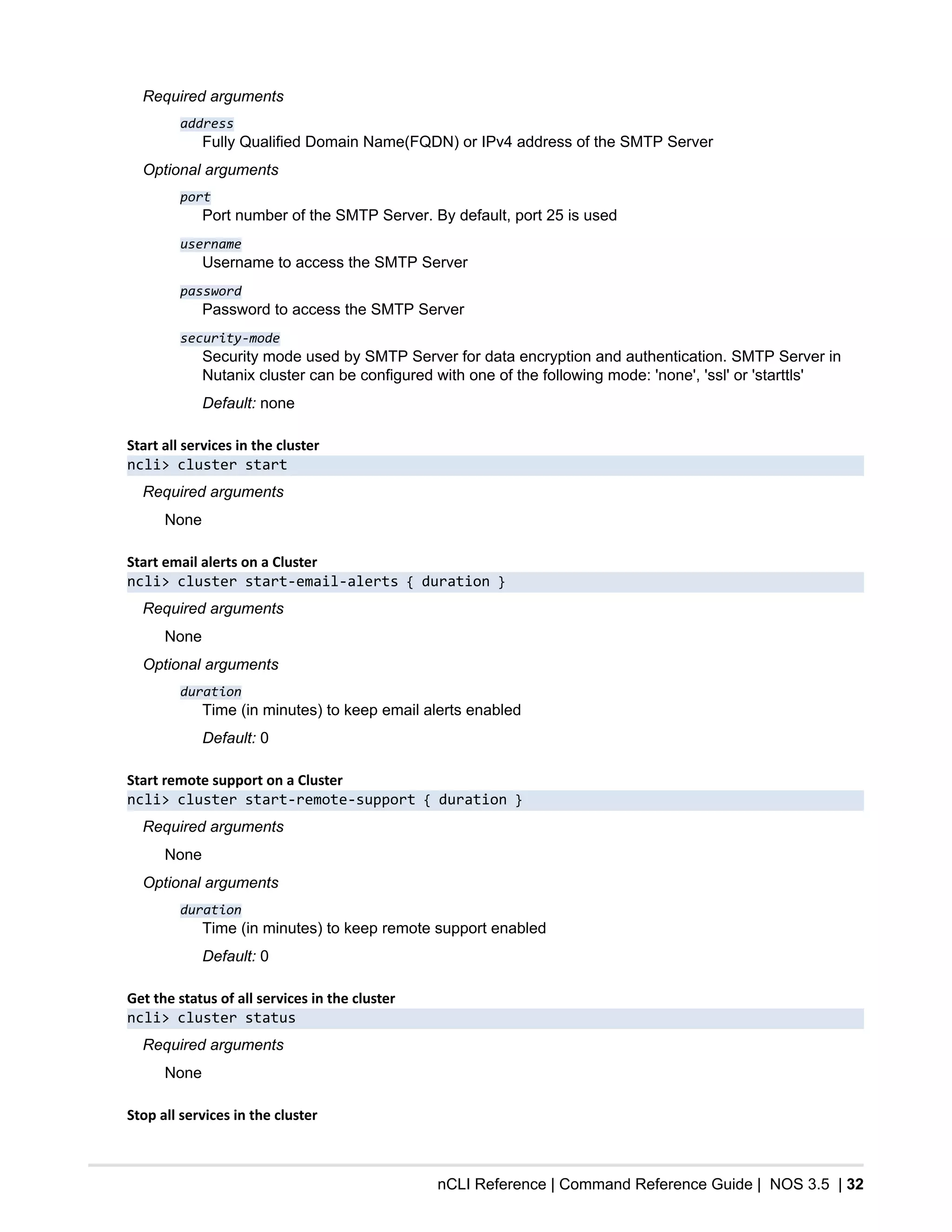 nCLI Reference | Command Reference Guide | NOS 3.5 | 32
Required arguments
address
Fully Qualified Domain Name(FQDN) or IPv4 address of the SMTP Server
Optional arguments
port
Port number of the SMTP Server. By default, port 25 is used
username
Username to access the SMTP Server
password
Password to access the SMTP Server
security-mode
Security mode used by SMTP Server for data encryption and authentication. SMTP Server in
Nutanix cluster can be configured with one of the following mode: 'none', 'ssl' or 'starttls'
Default: none
Start all services in the cluster
ncli> cluster start
Required arguments
None
Start email alerts on a Cluster
ncli> cluster start-email-alerts { duration }
Required arguments
None
Optional arguments
duration
Time (in minutes) to keep email alerts enabled
Default: 0
Start remote support on a Cluster
ncli> cluster start-remote-support { duration }
Required arguments
None
Optional arguments
duration
Time (in minutes) to keep remote support enabled
Default: 0
Get the status of all services in the cluster
ncli> cluster status
Required arguments
None
Stop all services in the cluster
 