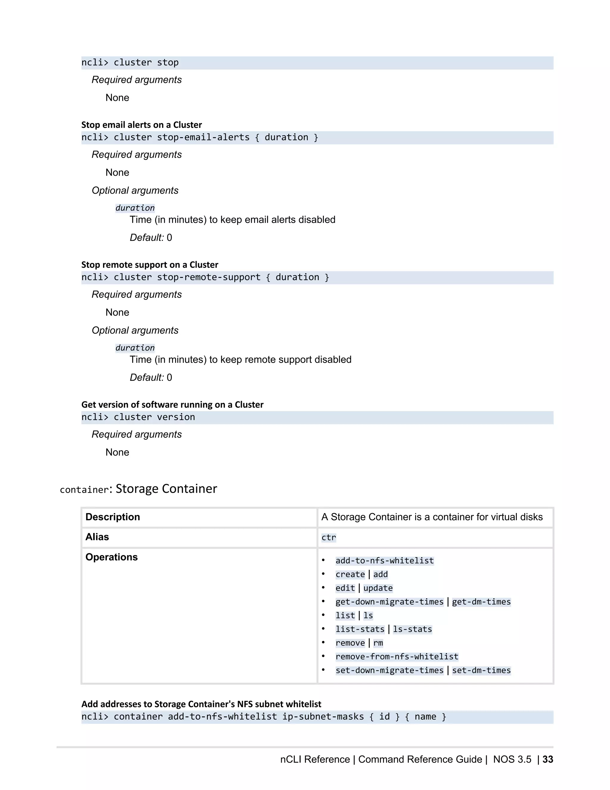nCLI Reference | Command Reference Guide | NOS 3.5 | 33
ncli> cluster stop
Required arguments
None
Stop email alerts on a Cluster
ncli> cluster stop-email-alerts { duration }
Required arguments
None
Optional arguments
duration
Time (in minutes) to keep email alerts disabled
Default: 0
Stop remote support on a Cluster
ncli> cluster stop-remote-support { duration }
Required arguments
None
Optional arguments
duration
Time (in minutes) to keep remote support disabled
Default: 0
Get version of software running on a Cluster
ncli> cluster version
Required arguments
None
container: Storage Container
Description A Storage Container is a container for virtual disks
Alias ctr
Operations • add-to-nfs-whitelist
• create | add
• edit | update
• get-down-migrate-times | get-dm-times
• list | ls
• list-stats | ls-stats
• remove | rm
• remove-from-nfs-whitelist
• set-down-migrate-times | set-dm-times
Add addresses to Storage Container's NFS subnet whitelist
ncli> container add-to-nfs-whitelist ip-subnet-masks { id } { name }
 