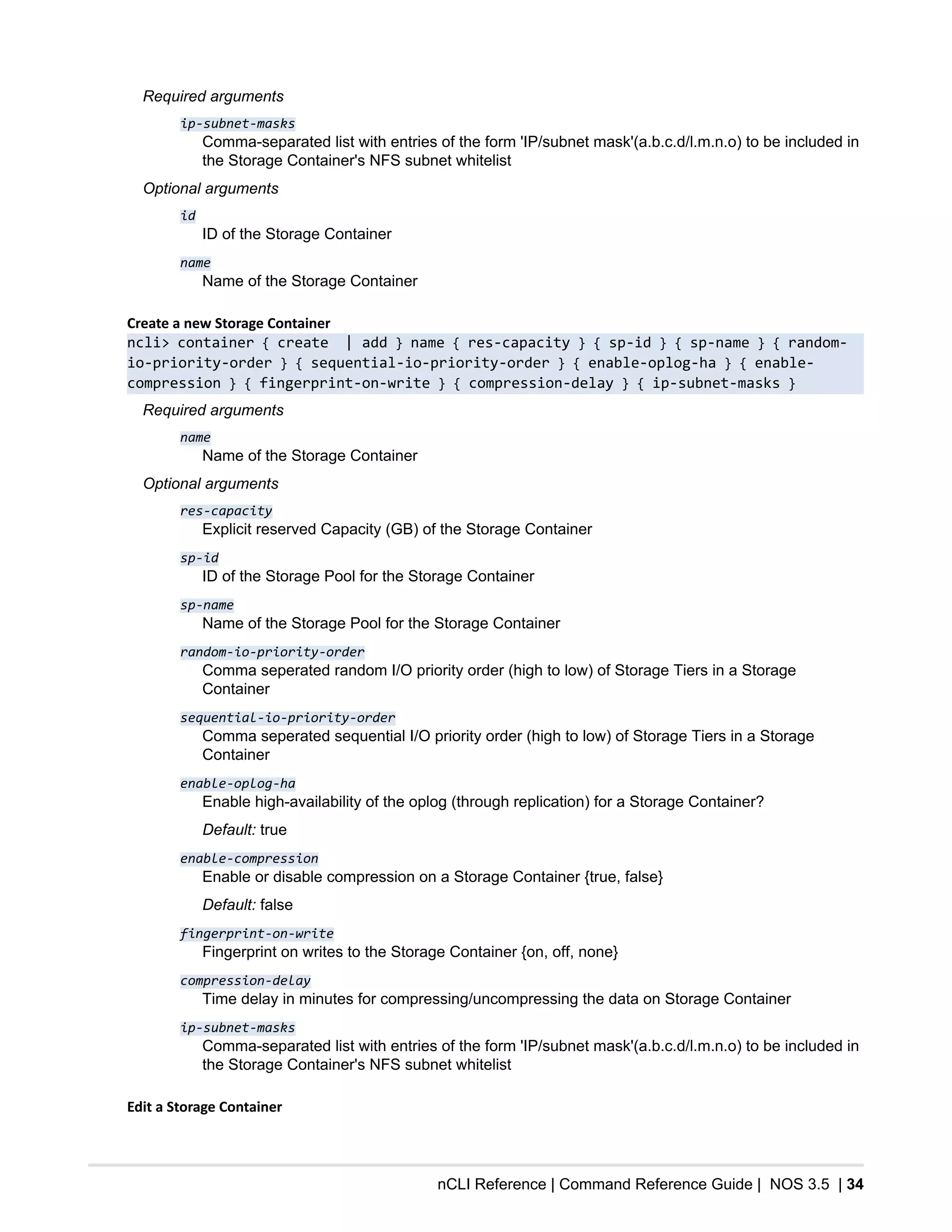 nCLI Reference | Command Reference Guide | NOS 3.5 | 34
Required arguments
ip-subnet-masks
Comma-separated list with entries of the form 'IP/subnet mask'(a.b.c.d/l.m.n.o) to be included in
the Storage Container's NFS subnet whitelist
Optional arguments
id
ID of the Storage Container
name
Name of the Storage Container
Create a new Storage Container
ncli> container { create | add } name { res-capacity } { sp-id } { sp-name } { random-
io-priority-order } { sequential-io-priority-order } { enable-oplog-ha } { enable-
compression } { fingerprint-on-write } { compression-delay } { ip-subnet-masks }
Required arguments
name
Name of the Storage Container
Optional arguments
res-capacity
Explicit reserved Capacity (GB) of the Storage Container
sp-id
ID of the Storage Pool for the Storage Container
sp-name
Name of the Storage Pool for the Storage Container
random-io-priority-order
Comma seperated random I/O priority order (high to low) of Storage Tiers in a Storage
Container
sequential-io-priority-order
Comma seperated sequential I/O priority order (high to low) of Storage Tiers in a Storage
Container
enable-oplog-ha
Enable high-availability of the oplog (through replication) for a Storage Container?
Default: true
enable-compression
Enable or disable compression on a Storage Container {true, false}
Default: false
fingerprint-on-write
Fingerprint on writes to the Storage Container {on, off, none}
compression-delay
Time delay in minutes for compressing/uncompressing the data on Storage Container
ip-subnet-masks
Comma-separated list with entries of the form 'IP/subnet mask'(a.b.c.d/l.m.n.o) to be included in
the Storage Container's NFS subnet whitelist
Edit a Storage Container
 
