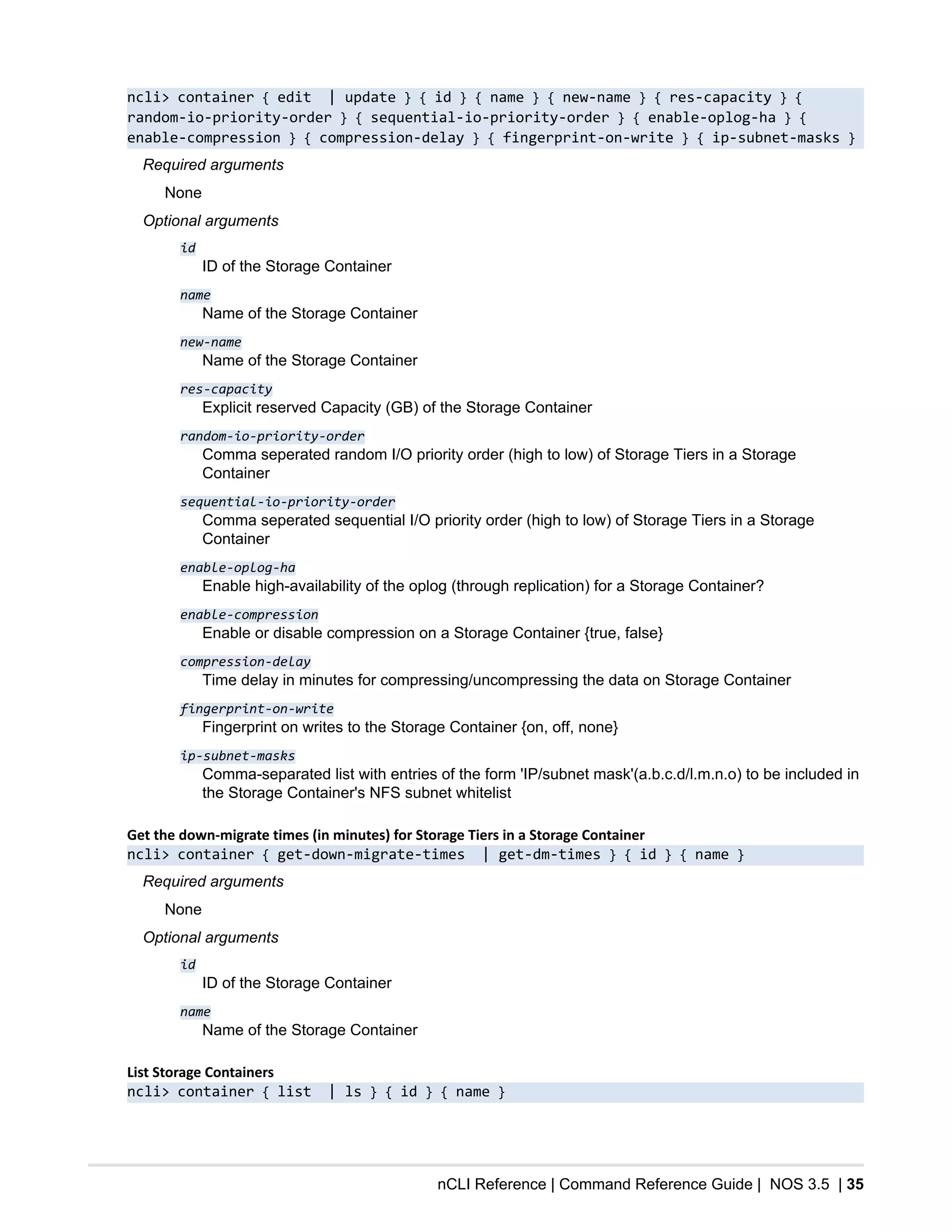 nCLI Reference | Command Reference Guide | NOS 3.5 | 35
ncli> container { edit | update } { id } { name } { new-name } { res-capacity } {
random-io-priority-order } { sequential-io-priority-order } { enable-oplog-ha } {
enable-compression } { compression-delay } { fingerprint-on-write } { ip-subnet-masks }
Required arguments
None
Optional arguments
id
ID of the Storage Container
name
Name of the Storage Container
new-name
Name of the Storage Container
res-capacity
Explicit reserved Capacity (GB) of the Storage Container
random-io-priority-order
Comma seperated random I/O priority order (high to low) of Storage Tiers in a Storage
Container
sequential-io-priority-order
Comma seperated sequential I/O priority order (high to low) of Storage Tiers in a Storage
Container
enable-oplog-ha
Enable high-availability of the oplog (through replication) for a Storage Container?
enable-compression
Enable or disable compression on a Storage Container {true, false}
compression-delay
Time delay in minutes for compressing/uncompressing the data on Storage Container
fingerprint-on-write
Fingerprint on writes to the Storage Container {on, off, none}
ip-subnet-masks
Comma-separated list with entries of the form 'IP/subnet mask'(a.b.c.d/l.m.n.o) to be included in
the Storage Container's NFS subnet whitelist
Get the down-migrate times (in minutes) for Storage Tiers in a Storage Container
ncli> container { get-down-migrate-times | get-dm-times } { id } { name }
Required arguments
None
Optional arguments
id
ID of the Storage Container
name
Name of the Storage Container
List Storage Containers
ncli> container { list | ls } { id } { name }
 