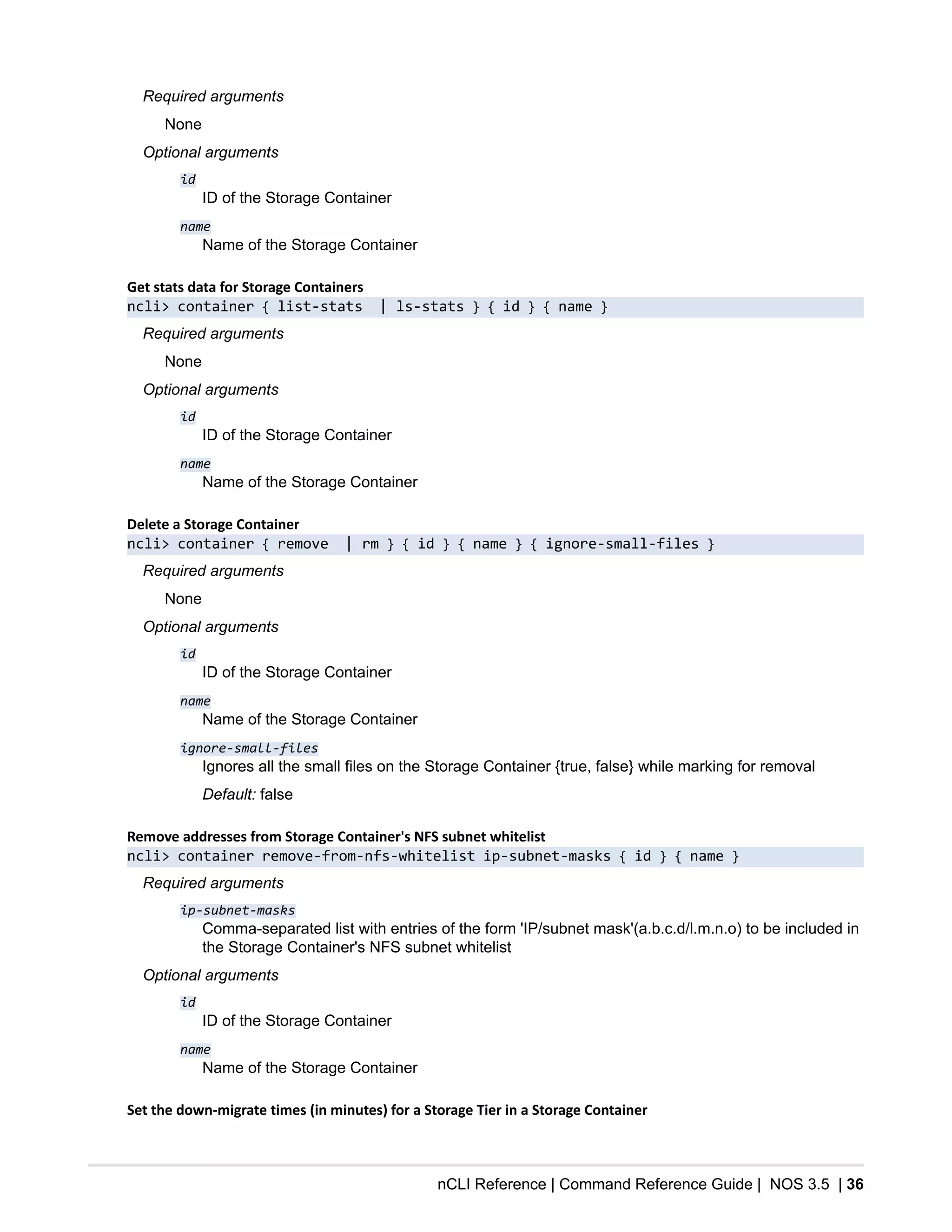 nCLI Reference | Command Reference Guide | NOS 3.5 | 36
Required arguments
None
Optional arguments
id
ID of the Storage Container
name
Name of the Storage Container
Get stats data for Storage Containers
ncli> container { list-stats | ls-stats } { id } { name }
Required arguments
None
Optional arguments
id
ID of the Storage Container
name
Name of the Storage Container
Delete a Storage Container
ncli> container { remove | rm } { id } { name } { ignore-small-files }
Required arguments
None
Optional arguments
id
ID of the Storage Container
name
Name of the Storage Container
ignore-small-files
Ignores all the small files on the Storage Container {true, false} while marking for removal
Default: false
Remove addresses from Storage Container's NFS subnet whitelist
ncli> container remove-from-nfs-whitelist ip-subnet-masks { id } { name }
Required arguments
ip-subnet-masks
Comma-separated list with entries of the form 'IP/subnet mask'(a.b.c.d/l.m.n.o) to be included in
the Storage Container's NFS subnet whitelist
Optional arguments
id
ID of the Storage Container
name
Name of the Storage Container
Set the down-migrate times (in minutes) for a Storage Tier in a Storage Container
 