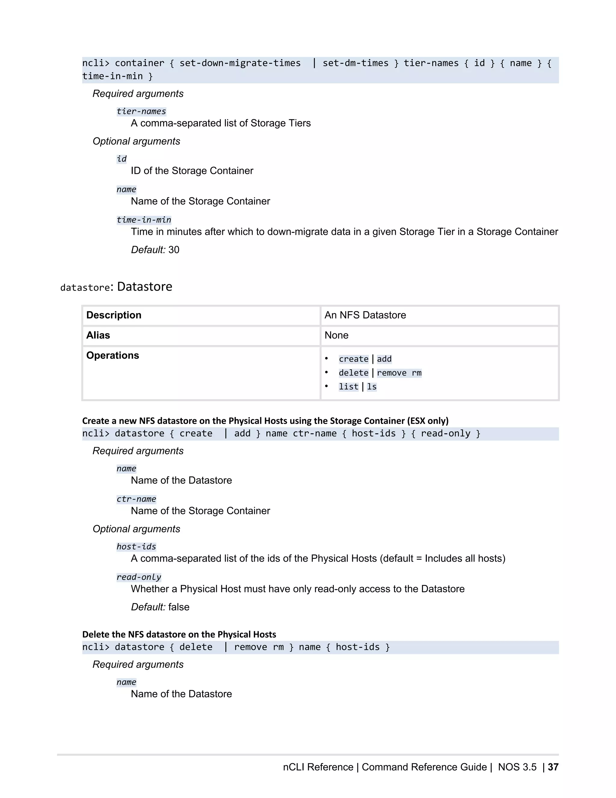 nCLI Reference | Command Reference Guide | NOS 3.5 | 37
ncli> container { set-down-migrate-times | set-dm-times } tier-names { id } { name } {
time-in-min }
Required arguments
tier-names
A comma-separated list of Storage Tiers
Optional arguments
id
ID of the Storage Container
name
Name of the Storage Container
time-in-min
Time in minutes after which to down-migrate data in a given Storage Tier in a Storage Container
Default: 30
datastore: Datastore
Description An NFS Datastore
Alias None
Operations • create | add
• delete | remove rm
• list | ls
Create a new NFS datastore on the Physical Hosts using the Storage Container (ESX only)
ncli> datastore { create | add } name ctr-name { host-ids } { read-only }
Required arguments
name
Name of the Datastore
ctr-name
Name of the Storage Container
Optional arguments
host-ids
A comma-separated list of the ids of the Physical Hosts (default = Includes all hosts)
read-only
Whether a Physical Host must have only read-only access to the Datastore
Default: false
Delete the NFS datastore on the Physical Hosts
ncli> datastore { delete | remove rm } name { host-ids }
Required arguments
name
Name of the Datastore
 