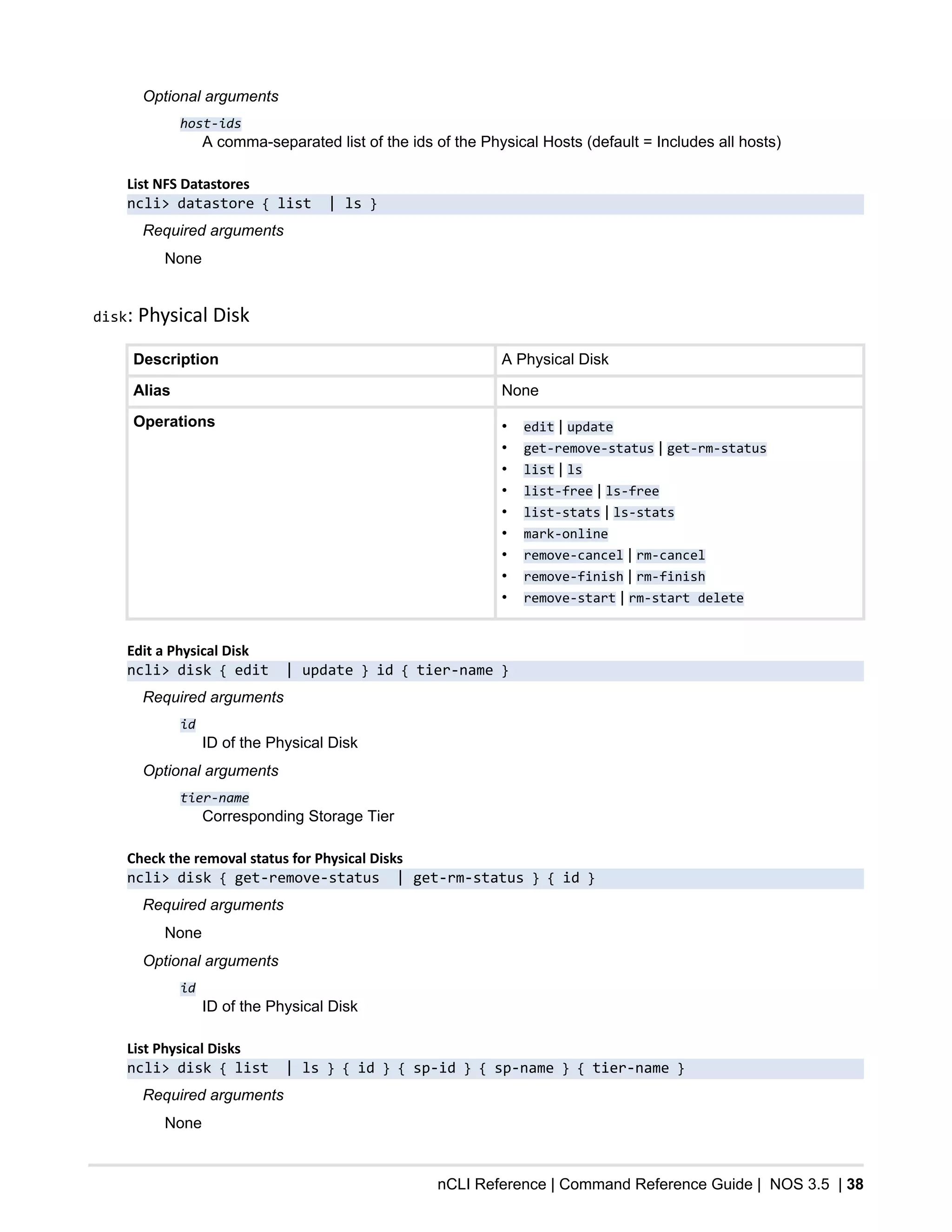 nCLI Reference | Command Reference Guide | NOS 3.5 | 38
Optional arguments
host-ids
A comma-separated list of the ids of the Physical Hosts (default = Includes all hosts)
List NFS Datastores
ncli> datastore { list | ls }
Required arguments
None
disk: Physical Disk
Description A Physical Disk
Alias None
Operations • edit | update
• get-remove-status | get-rm-status
• list | ls
• list-free | ls-free
• list-stats | ls-stats
• mark-online
• remove-cancel | rm-cancel
• remove-finish | rm-finish
• remove-start | rm-start delete
Edit a Physical Disk
ncli> disk { edit | update } id { tier-name }
Required arguments
id
ID of the Physical Disk
Optional arguments
tier-name
Corresponding Storage Tier
Check the removal status for Physical Disks
ncli> disk { get-remove-status | get-rm-status } { id }
Required arguments
None
Optional arguments
id
ID of the Physical Disk
List Physical Disks
ncli> disk { list | ls } { id } { sp-id } { sp-name } { tier-name }
Required arguments
None
 