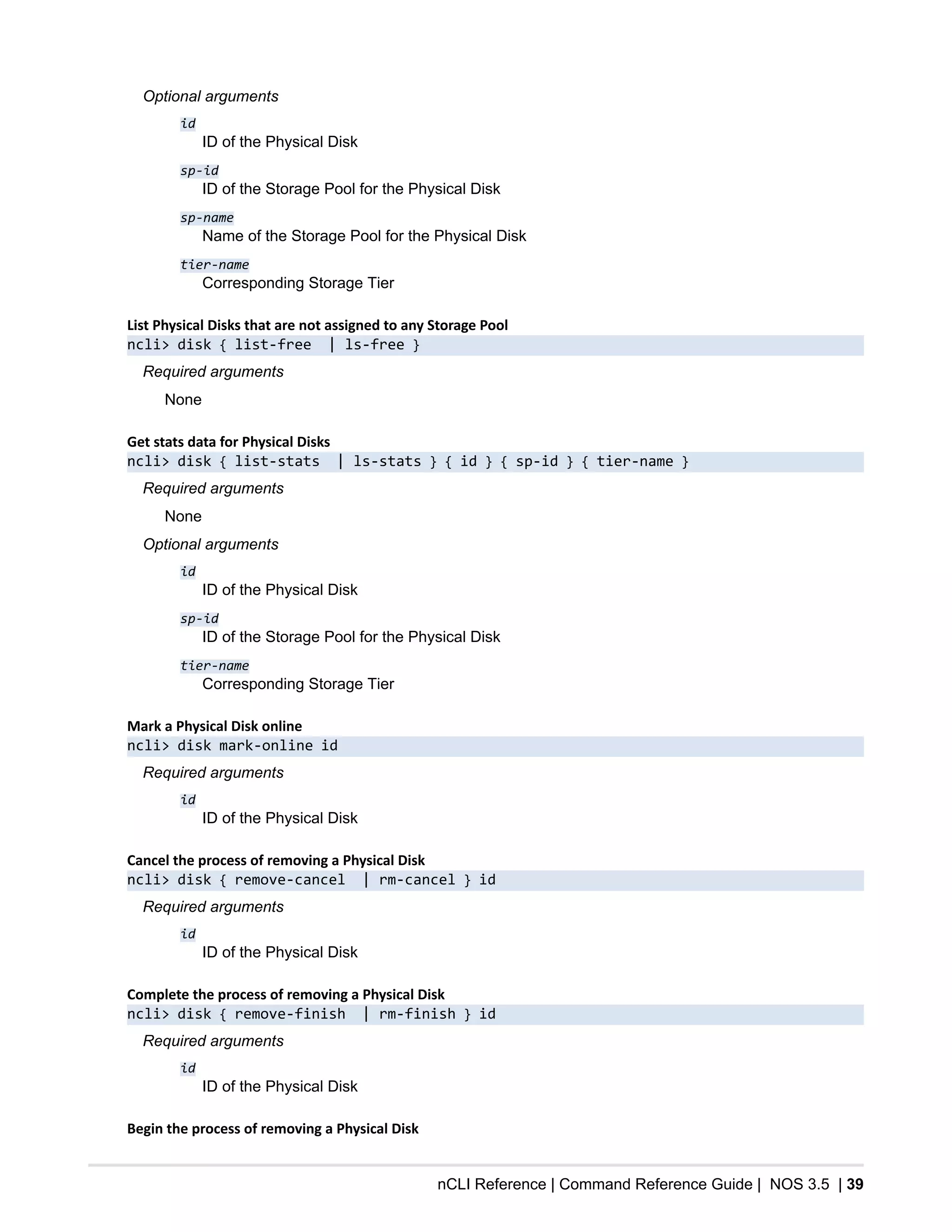 nCLI Reference | Command Reference Guide | NOS 3.5 | 39
Optional arguments
id
ID of the Physical Disk
sp-id
ID of the Storage Pool for the Physical Disk
sp-name
Name of the Storage Pool for the Physical Disk
tier-name
Corresponding Storage Tier
List Physical Disks that are not assigned to any Storage Pool
ncli> disk { list-free | ls-free }
Required arguments
None
Get stats data for Physical Disks
ncli> disk { list-stats | ls-stats } { id } { sp-id } { tier-name }
Required arguments
None
Optional arguments
id
ID of the Physical Disk
sp-id
ID of the Storage Pool for the Physical Disk
tier-name
Corresponding Storage Tier
Mark a Physical Disk online
ncli> disk mark-online id
Required arguments
id
ID of the Physical Disk
Cancel the process of removing a Physical Disk
ncli> disk { remove-cancel | rm-cancel } id
Required arguments
id
ID of the Physical Disk
Complete the process of removing a Physical Disk
ncli> disk { remove-finish | rm-finish } id
Required arguments
id
ID of the Physical Disk
Begin the process of removing a Physical Disk
 