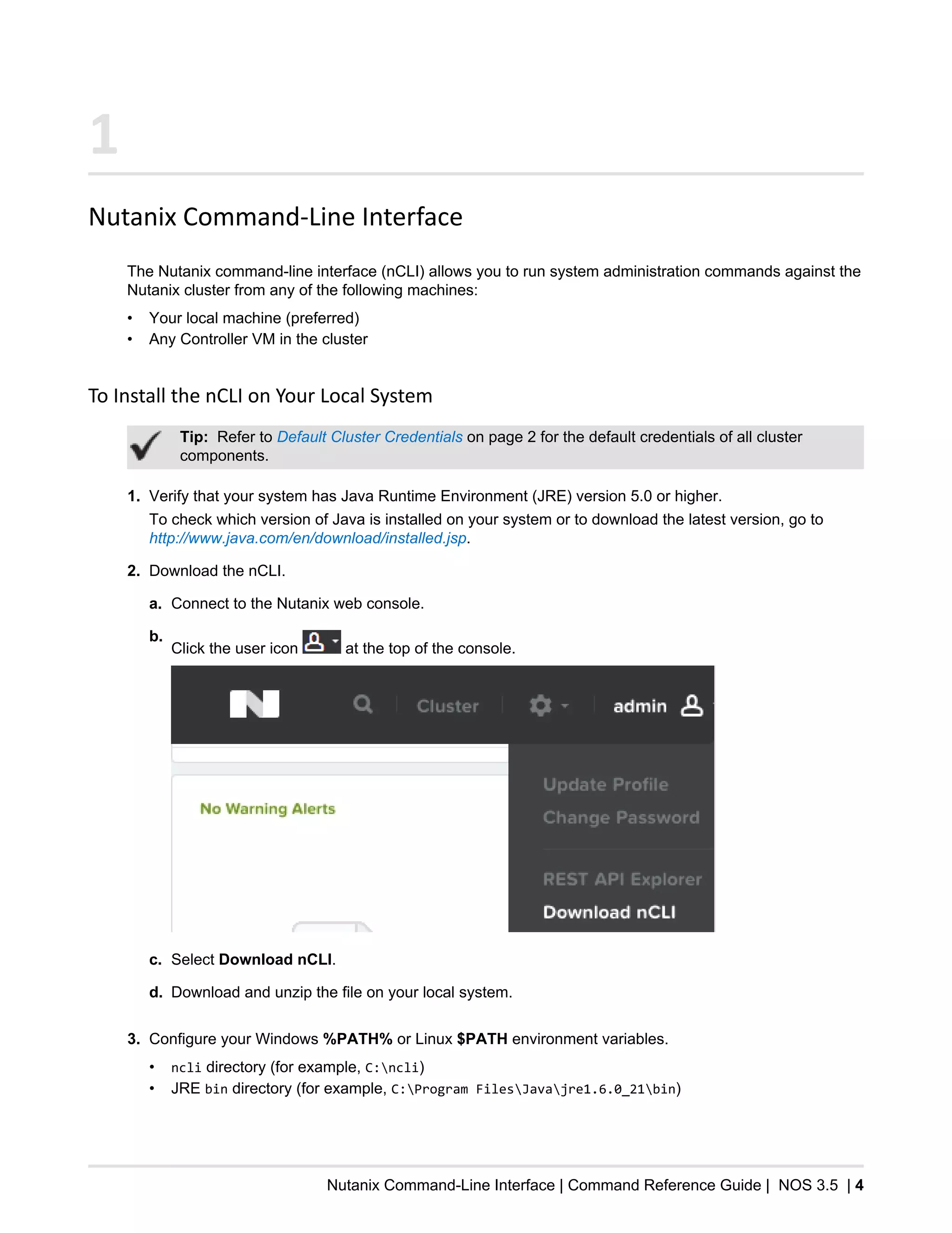 Nutanix Command-Line Interface | Command Reference Guide | NOS 3.5 | 4
1
Nutanix Command-Line Interface
The Nutanix command-line interface (nCLI) allows you to run system administration commands against the
Nutanix cluster from any of the following machines:
• Your local machine (preferred)
• Any Controller VM in the cluster
To Install the nCLI on Your Local System
Tip: Refer to Default Cluster Credentials on page 2 for the default credentials of all cluster
components.
1. Verify that your system has Java Runtime Environment (JRE) version 5.0 or higher.
To check which version of Java is installed on your system or to download the latest version, go to
http://www.java.com/en/download/installed.jsp.
2. Download the nCLI.
a. Connect to the Nutanix web console.
b.
Click the user icon at the top of the console.
c. Select Download nCLI.
d. Download and unzip the file on your local system.
3. Configure your Windows %PATH% or Linux $PATH environment variables.
• ncli directory (for example, C:ncli)
• JRE bin directory (for example, C:Program FilesJavajre1.6.0_21bin)
 