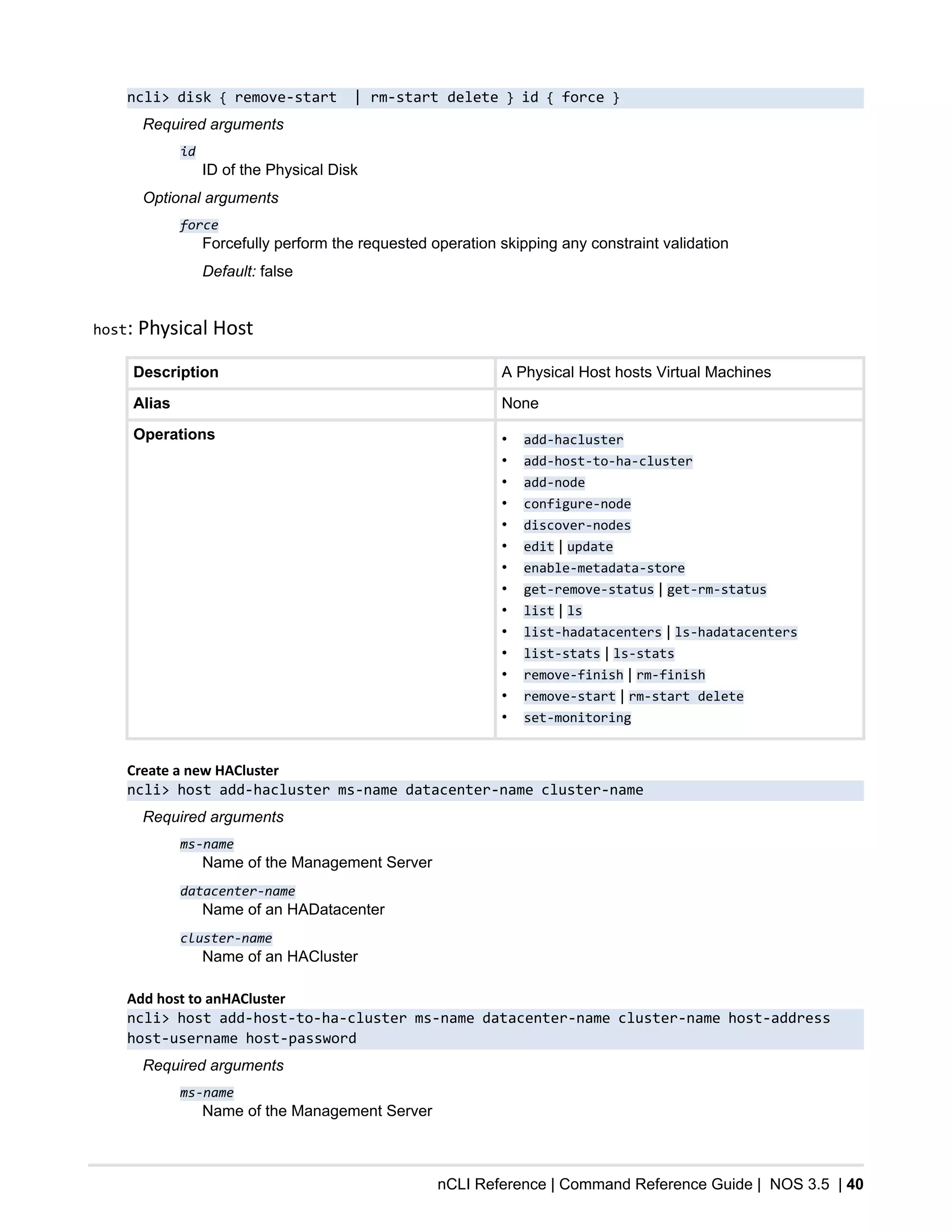 nCLI Reference | Command Reference Guide | NOS 3.5 | 40
ncli> disk { remove-start | rm-start delete } id { force }
Required arguments
id
ID of the Physical Disk
Optional arguments
force
Forcefully perform the requested operation skipping any constraint validation
Default: false
host: Physical Host
Description A Physical Host hosts Virtual Machines
Alias None
Operations • add-hacluster
• add-host-to-ha-cluster
• add-node
• configure-node
• discover-nodes
• edit | update
• enable-metadata-store
• get-remove-status | get-rm-status
• list | ls
• list-hadatacenters | ls-hadatacenters
• list-stats | ls-stats
• remove-finish | rm-finish
• remove-start | rm-start delete
• set-monitoring
Create a new HACluster
ncli> host add-hacluster ms-name datacenter-name cluster-name
Required arguments
ms-name
Name of the Management Server
datacenter-name
Name of an HADatacenter
cluster-name
Name of an HACluster
Add host to anHACluster
ncli> host add-host-to-ha-cluster ms-name datacenter-name cluster-name host-address
host-username host-password
Required arguments
ms-name
Name of the Management Server
 