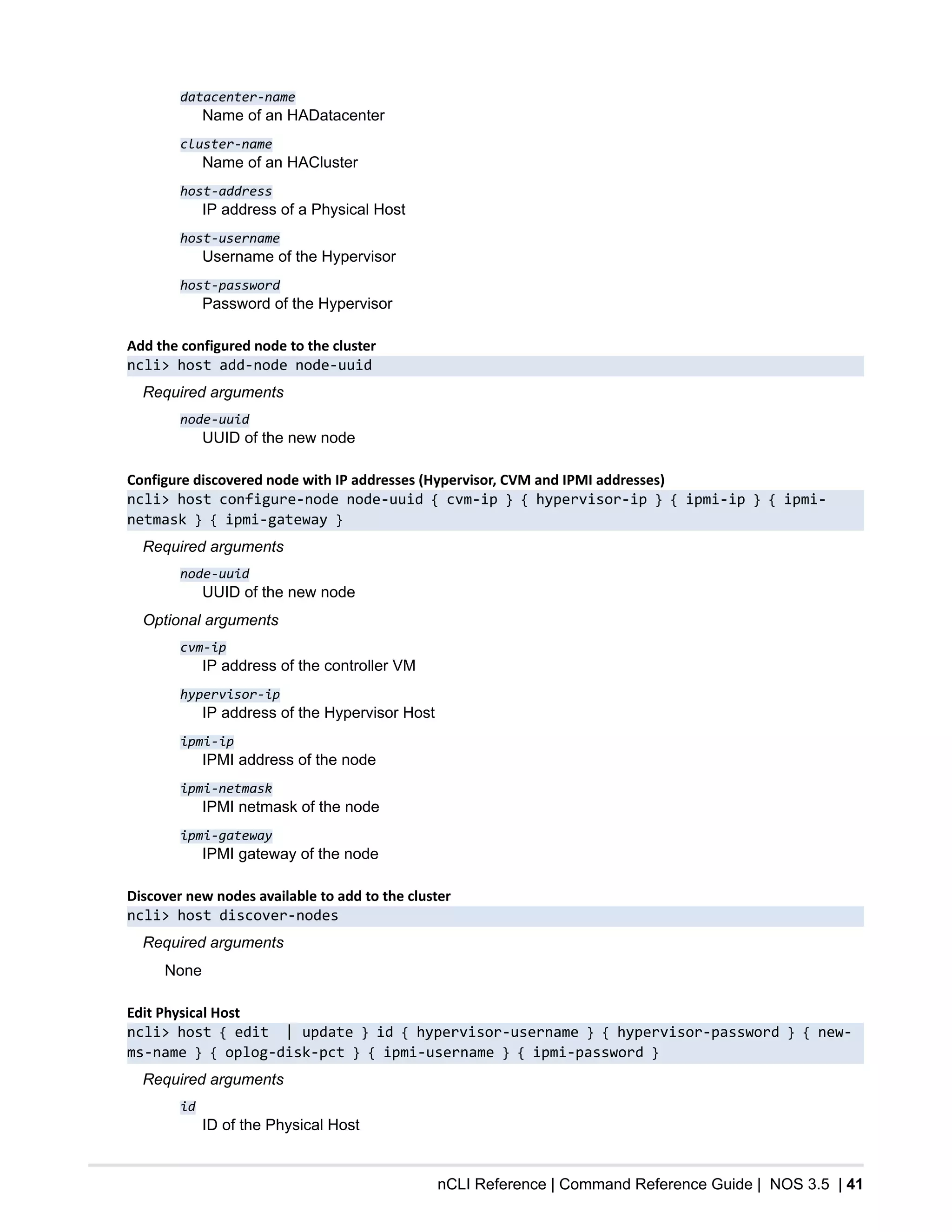 nCLI Reference | Command Reference Guide | NOS 3.5 | 41
datacenter-name
Name of an HADatacenter
cluster-name
Name of an HACluster
host-address
IP address of a Physical Host
host-username
Username of the Hypervisor
host-password
Password of the Hypervisor
Add the configured node to the cluster
ncli> host add-node node-uuid
Required arguments
node-uuid
UUID of the new node
Configure discovered node with IP addresses (Hypervisor, CVM and IPMI addresses)
ncli> host configure-node node-uuid { cvm-ip } { hypervisor-ip } { ipmi-ip } { ipmi-
netmask } { ipmi-gateway }
Required arguments
node-uuid
UUID of the new node
Optional arguments
cvm-ip
IP address of the controller VM
hypervisor-ip
IP address of the Hypervisor Host
ipmi-ip
IPMI address of the node
ipmi-netmask
IPMI netmask of the node
ipmi-gateway
IPMI gateway of the node
Discover new nodes available to add to the cluster
ncli> host discover-nodes
Required arguments
None
Edit Physical Host
ncli> host { edit | update } id { hypervisor-username } { hypervisor-password } { new-
ms-name } { oplog-disk-pct } { ipmi-username } { ipmi-password }
Required arguments
id
ID of the Physical Host
 