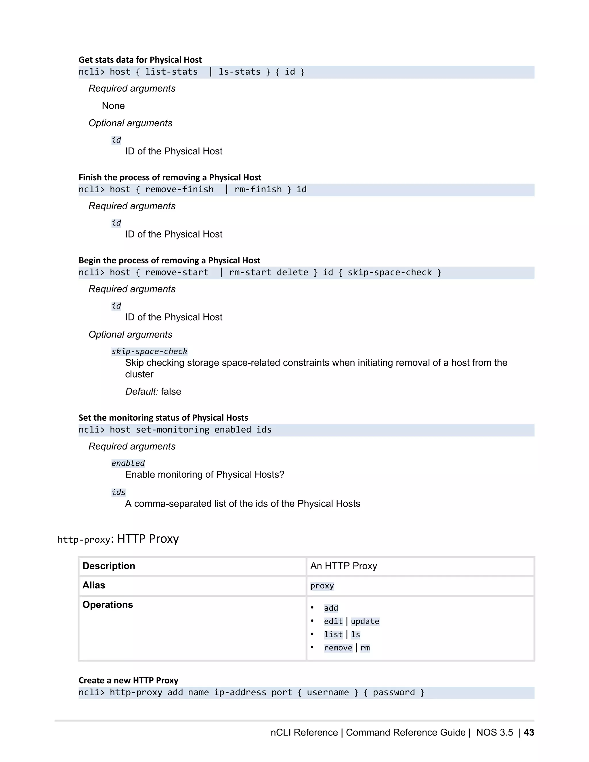 nCLI Reference | Command Reference Guide | NOS 3.5 | 43
Get stats data for Physical Host
ncli> host { list-stats | ls-stats } { id }
Required arguments
None
Optional arguments
id
ID of the Physical Host
Finish the process of removing a Physical Host
ncli> host { remove-finish | rm-finish } id
Required arguments
id
ID of the Physical Host
Begin the process of removing a Physical Host
ncli> host { remove-start | rm-start delete } id { skip-space-check }
Required arguments
id
ID of the Physical Host
Optional arguments
skip-space-check
Skip checking storage space-related constraints when initiating removal of a host from the
cluster
Default: false
Set the monitoring status of Physical Hosts
ncli> host set-monitoring enabled ids
Required arguments
enabled
Enable monitoring of Physical Hosts?
ids
A comma-separated list of the ids of the Physical Hosts
http-proxy: HTTP Proxy
Description An HTTP Proxy
Alias proxy
Operations • add
• edit | update
• list | ls
• remove | rm
Create a new HTTP Proxy
ncli> http-proxy add name ip-address port { username } { password }
 