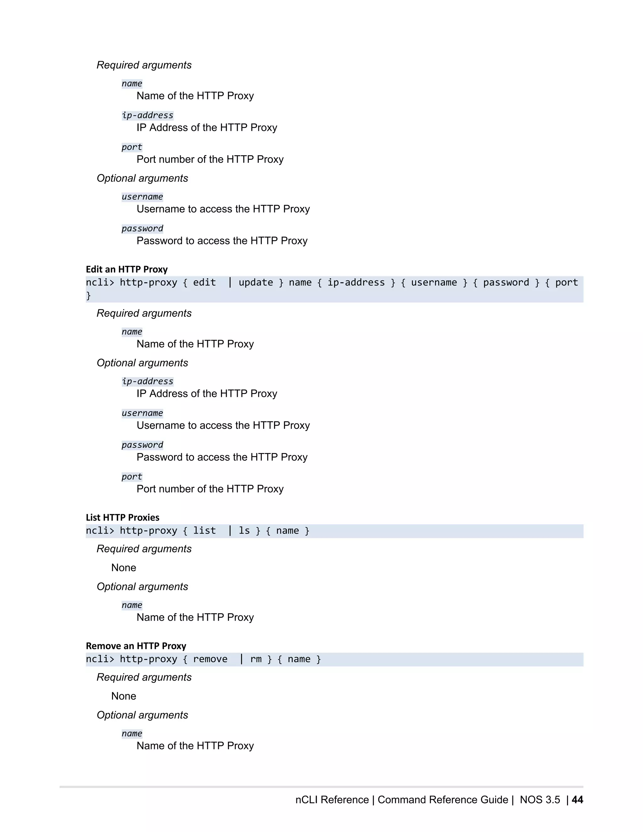 nCLI Reference | Command Reference Guide | NOS 3.5 | 44
Required arguments
name
Name of the HTTP Proxy
ip-address
IP Address of the HTTP Proxy
port
Port number of the HTTP Proxy
Optional arguments
username
Username to access the HTTP Proxy
password
Password to access the HTTP Proxy
Edit an HTTP Proxy
ncli> http-proxy { edit | update } name { ip-address } { username } { password } { port
}
Required arguments
name
Name of the HTTP Proxy
Optional arguments
ip-address
IP Address of the HTTP Proxy
username
Username to access the HTTP Proxy
password
Password to access the HTTP Proxy
port
Port number of the HTTP Proxy
List HTTP Proxies
ncli> http-proxy { list | ls } { name }
Required arguments
None
Optional arguments
name
Name of the HTTP Proxy
Remove an HTTP Proxy
ncli> http-proxy { remove | rm } { name }
Required arguments
None
Optional arguments
name
Name of the HTTP Proxy
 