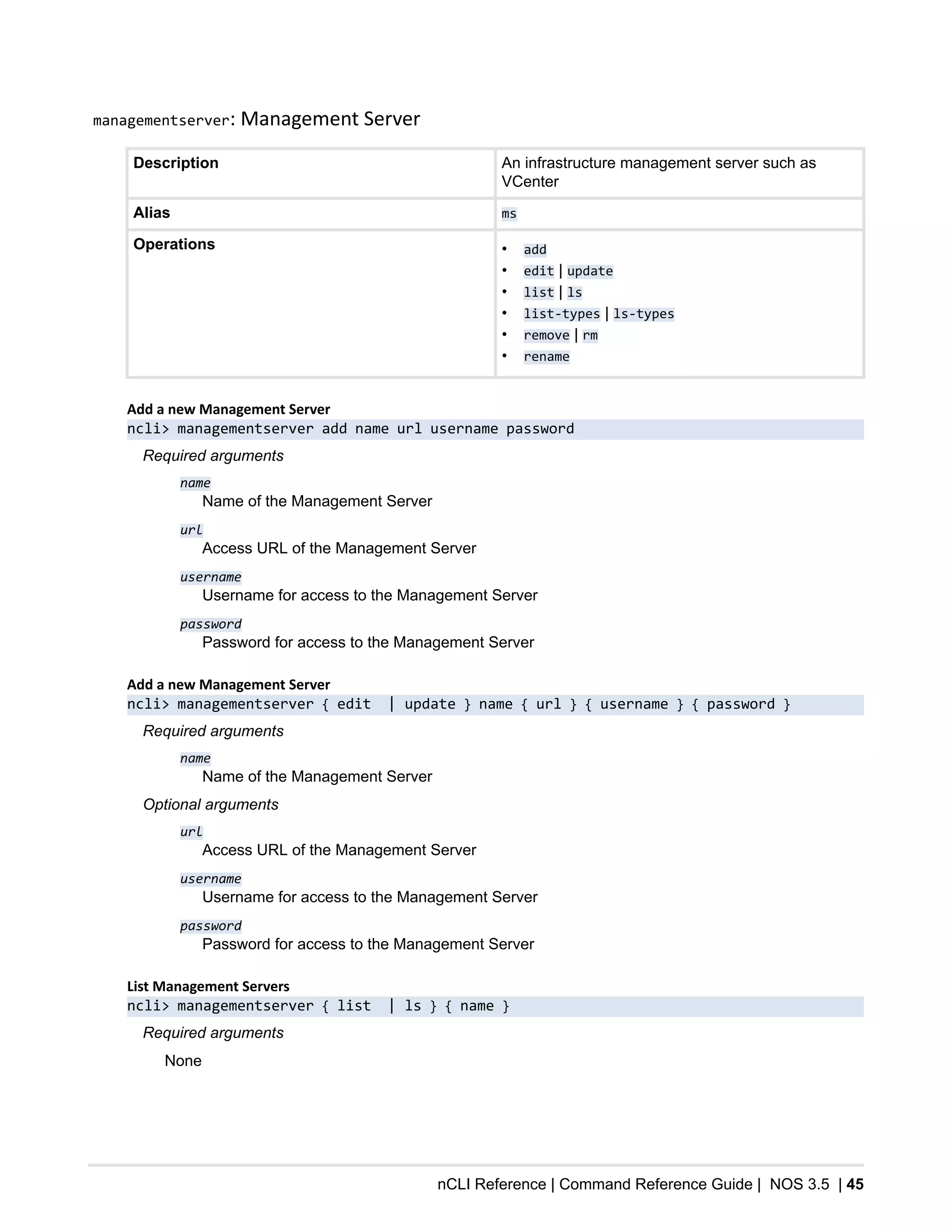 nCLI Reference | Command Reference Guide | NOS 3.5 | 45
managementserver: Management Server
Description An infrastructure management server such as
VCenter
Alias ms
Operations • add
• edit | update
• list | ls
• list-types | ls-types
• remove | rm
• rename
Add a new Management Server
ncli> managementserver add name url username password
Required arguments
name
Name of the Management Server
url
Access URL of the Management Server
username
Username for access to the Management Server
password
Password for access to the Management Server
Add a new Management Server
ncli> managementserver { edit | update } name { url } { username } { password }
Required arguments
name
Name of the Management Server
Optional arguments
url
Access URL of the Management Server
username
Username for access to the Management Server
password
Password for access to the Management Server
List Management Servers
ncli> managementserver { list | ls } { name }
Required arguments
None
 