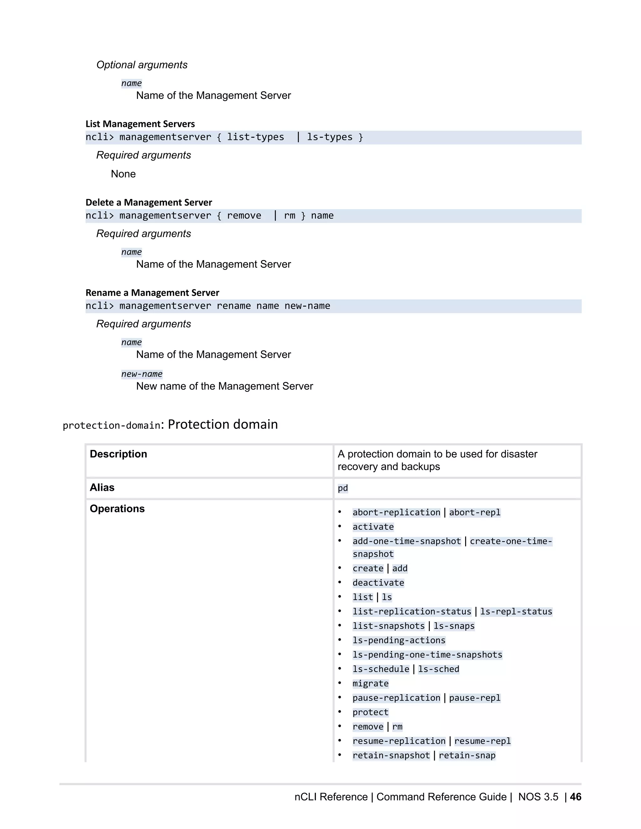 nCLI Reference | Command Reference Guide | NOS 3.5 | 46
Optional arguments
name
Name of the Management Server
List Management Servers
ncli> managementserver { list-types | ls-types }
Required arguments
None
Delete a Management Server
ncli> managementserver { remove | rm } name
Required arguments
name
Name of the Management Server
Rename a Management Server
ncli> managementserver rename name new-name
Required arguments
name
Name of the Management Server
new-name
New name of the Management Server
protection-domain: Protection domain
Description A protection domain to be used for disaster
recovery and backups
Alias pd
Operations • abort-replication | abort-repl
• activate
• add-one-time-snapshot | create-one-time-
snapshot
• create | add
• deactivate
• list | ls
• list-replication-status | ls-repl-status
• list-snapshots | ls-snaps
• ls-pending-actions
• ls-pending-one-time-snapshots
• ls-schedule | ls-sched
• migrate
• pause-replication | pause-repl
• protect
• remove | rm
• resume-replication | resume-repl
• retain-snapshot | retain-snap
 