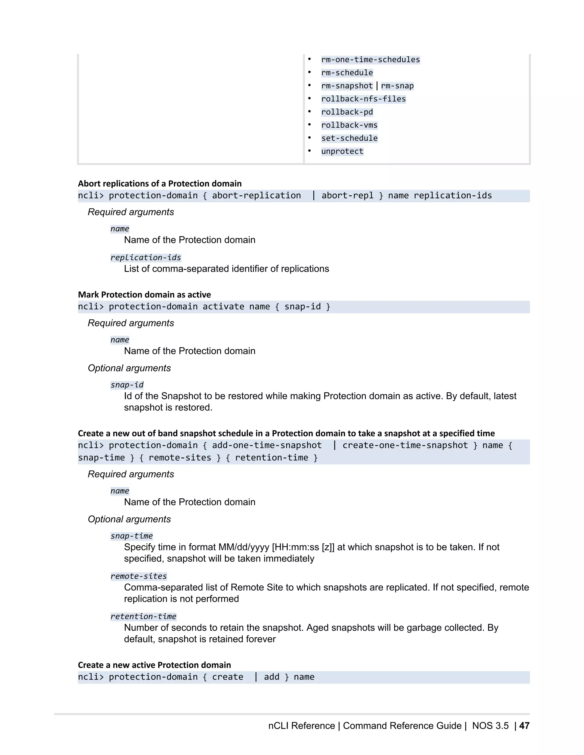 nCLI Reference | Command Reference Guide | NOS 3.5 | 47
• rm-one-time-schedules
• rm-schedule
• rm-snapshot | rm-snap
• rollback-nfs-files
• rollback-pd
• rollback-vms
• set-schedule
• unprotect
Abort replications of a Protection domain
ncli> protection-domain { abort-replication | abort-repl } name replication-ids
Required arguments
name
Name of the Protection domain
replication-ids
List of comma-separated identifier of replications
Mark Protection domain as active
ncli> protection-domain activate name { snap-id }
Required arguments
name
Name of the Protection domain
Optional arguments
snap-id
Id of the Snapshot to be restored while making Protection domain as active. By default, latest
snapshot is restored.
Create a new out of band snapshot schedule in a Protection domain to take a snapshot at a specified time
ncli> protection-domain { add-one-time-snapshot | create-one-time-snapshot } name {
snap-time } { remote-sites } { retention-time }
Required arguments
name
Name of the Protection domain
Optional arguments
snap-time
Specify time in format MM/dd/yyyy [HH:mm:ss [z]] at which snapshot is to be taken. If not
specified, snapshot will be taken immediately
remote-sites
Comma-separated list of Remote Site to which snapshots are replicated. If not specified, remote
replication is not performed
retention-time
Number of seconds to retain the snapshot. Aged snapshots will be garbage collected. By
default, snapshot is retained forever
Create a new active Protection domain
ncli> protection-domain { create | add } name
 
