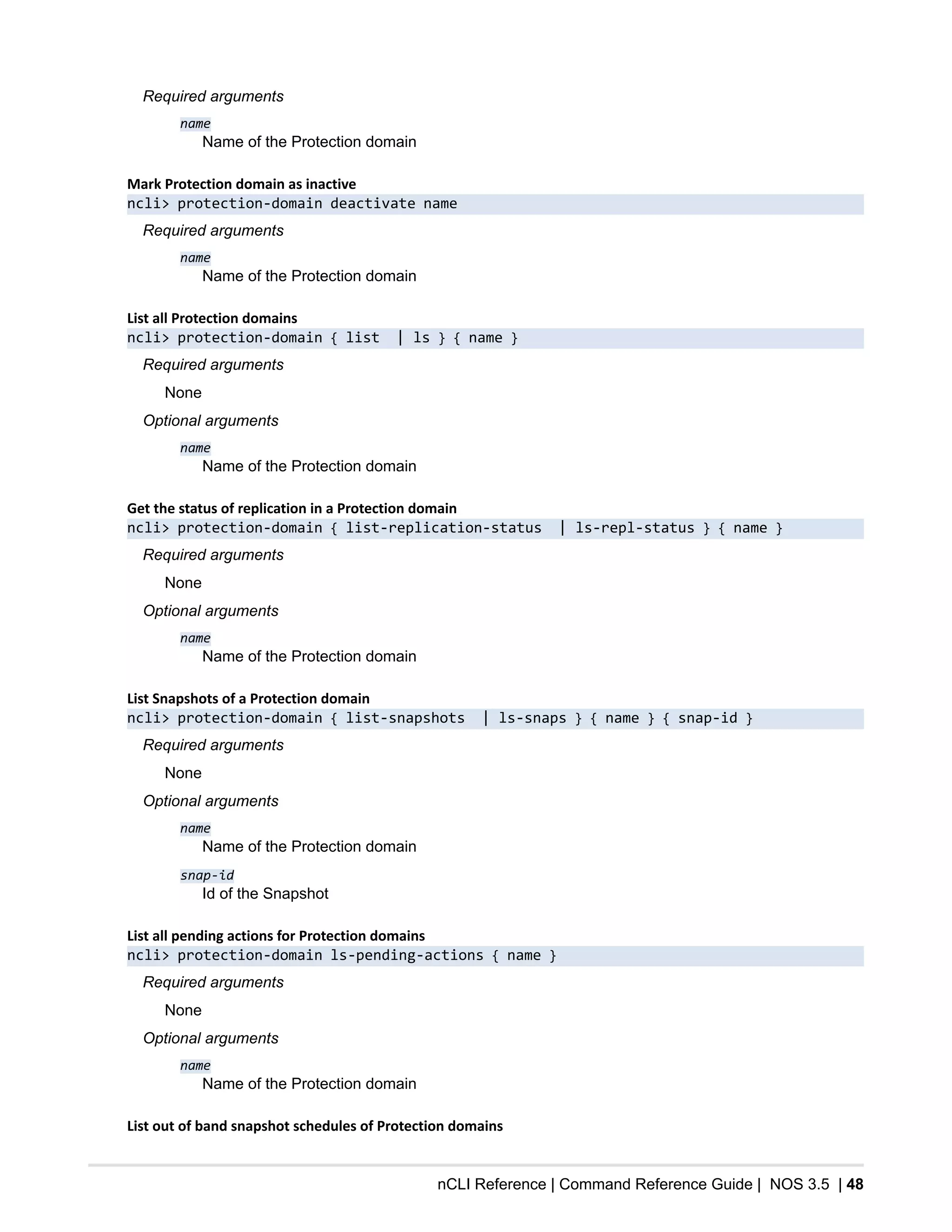 nCLI Reference | Command Reference Guide | NOS 3.5 | 48
Required arguments
name
Name of the Protection domain
Mark Protection domain as inactive
ncli> protection-domain deactivate name
Required arguments
name
Name of the Protection domain
List all Protection domains
ncli> protection-domain { list | ls } { name }
Required arguments
None
Optional arguments
name
Name of the Protection domain
Get the status of replication in a Protection domain
ncli> protection-domain { list-replication-status | ls-repl-status } { name }
Required arguments
None
Optional arguments
name
Name of the Protection domain
List Snapshots of a Protection domain
ncli> protection-domain { list-snapshots | ls-snaps } { name } { snap-id }
Required arguments
None
Optional arguments
name
Name of the Protection domain
snap-id
Id of the Snapshot
List all pending actions for Protection domains
ncli> protection-domain ls-pending-actions { name }
Required arguments
None
Optional arguments
name
Name of the Protection domain
List out of band snapshot schedules of Protection domains
 