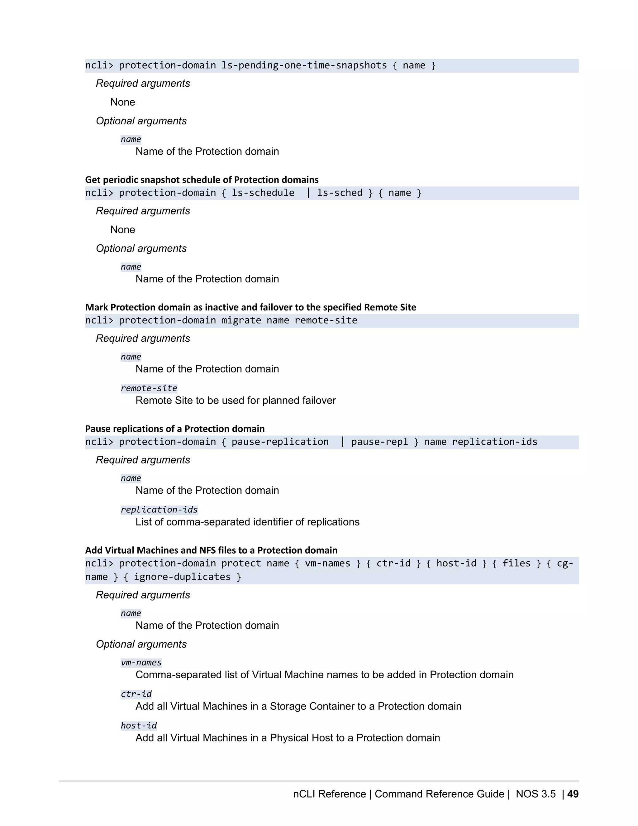 nCLI Reference | Command Reference Guide | NOS 3.5 | 49
ncli> protection-domain ls-pending-one-time-snapshots { name }
Required arguments
None
Optional arguments
name
Name of the Protection domain
Get periodic snapshot schedule of Protection domains
ncli> protection-domain { ls-schedule | ls-sched } { name }
Required arguments
None
Optional arguments
name
Name of the Protection domain
Mark Protection domain as inactive and failover to the specified Remote Site
ncli> protection-domain migrate name remote-site
Required arguments
name
Name of the Protection domain
remote-site
Remote Site to be used for planned failover
Pause replications of a Protection domain
ncli> protection-domain { pause-replication | pause-repl } name replication-ids
Required arguments
name
Name of the Protection domain
replication-ids
List of comma-separated identifier of replications
Add Virtual Machines and NFS files to a Protection domain
ncli> protection-domain protect name { vm-names } { ctr-id } { host-id } { files } { cg-
name } { ignore-duplicates }
Required arguments
name
Name of the Protection domain
Optional arguments
vm-names
Comma-separated list of Virtual Machine names to be added in Protection domain
ctr-id
Add all Virtual Machines in a Storage Container to a Protection domain
host-id
Add all Virtual Machines in a Physical Host to a Protection domain
 