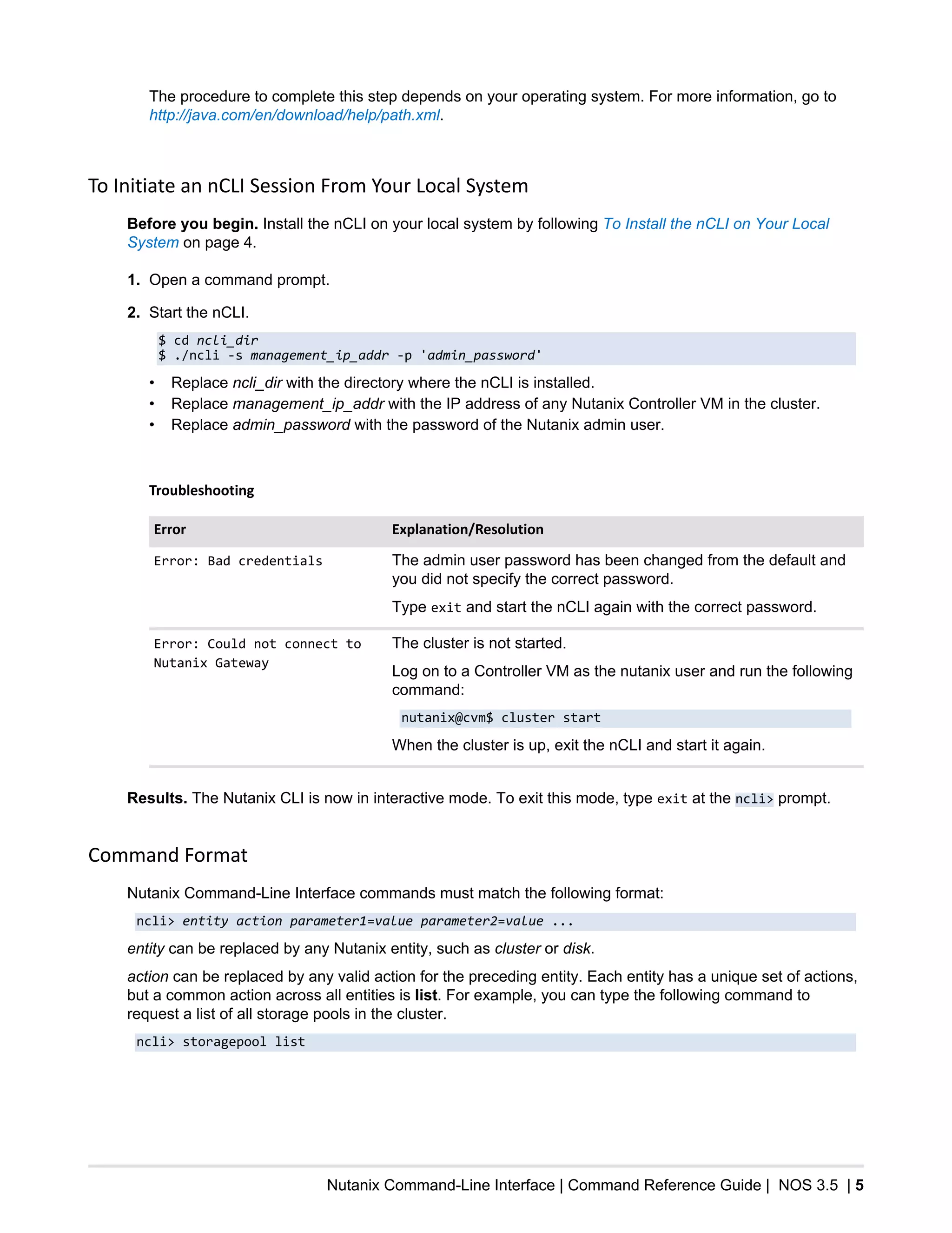 Nutanix Command-Line Interface | Command Reference Guide | NOS 3.5 | 5
The procedure to complete this step depends on your operating system. For more information, go to
http://java.com/en/download/help/path.xml.
To Initiate an nCLI Session From Your Local System
Before you begin. Install the nCLI on your local system by following To Install the nCLI on Your Local
System on page 4.
1. Open a command prompt.
2. Start the nCLI.
$ cd ncli_dir
$ ./ncli -s management_ip_addr -p 'admin_password'
• Replace ncli_dir with the directory where the nCLI is installed.
• Replace management_ip_addr with the IP address of any Nutanix Controller VM in the cluster.
• Replace admin_password with the password of the Nutanix admin user.
Troubleshooting
Error Explanation/Resolution
Error: Bad credentials The admin user password has been changed from the default and
you did not specify the correct password.
Type exit and start the nCLI again with the correct password.
Error: Could not connect to
Nutanix Gateway
The cluster is not started.
Log on to a Controller VM as the nutanix user and run the following
command:
nutanix@cvm$ cluster start
When the cluster is up, exit the nCLI and start it again.
Results. The Nutanix CLI is now in interactive mode. To exit this mode, type exit at the ncli> prompt.
Command Format
Nutanix Command-Line Interface commands must match the following format:
ncli> entity action parameter1=value parameter2=value ...
entity can be replaced by any Nutanix entity, such as cluster or disk.
action can be replaced by any valid action for the preceding entity. Each entity has a unique set of actions,
but a common action across all entities is list. For example, you can type the following command to
request a list of all storage pools in the cluster.
ncli> storagepool list
 