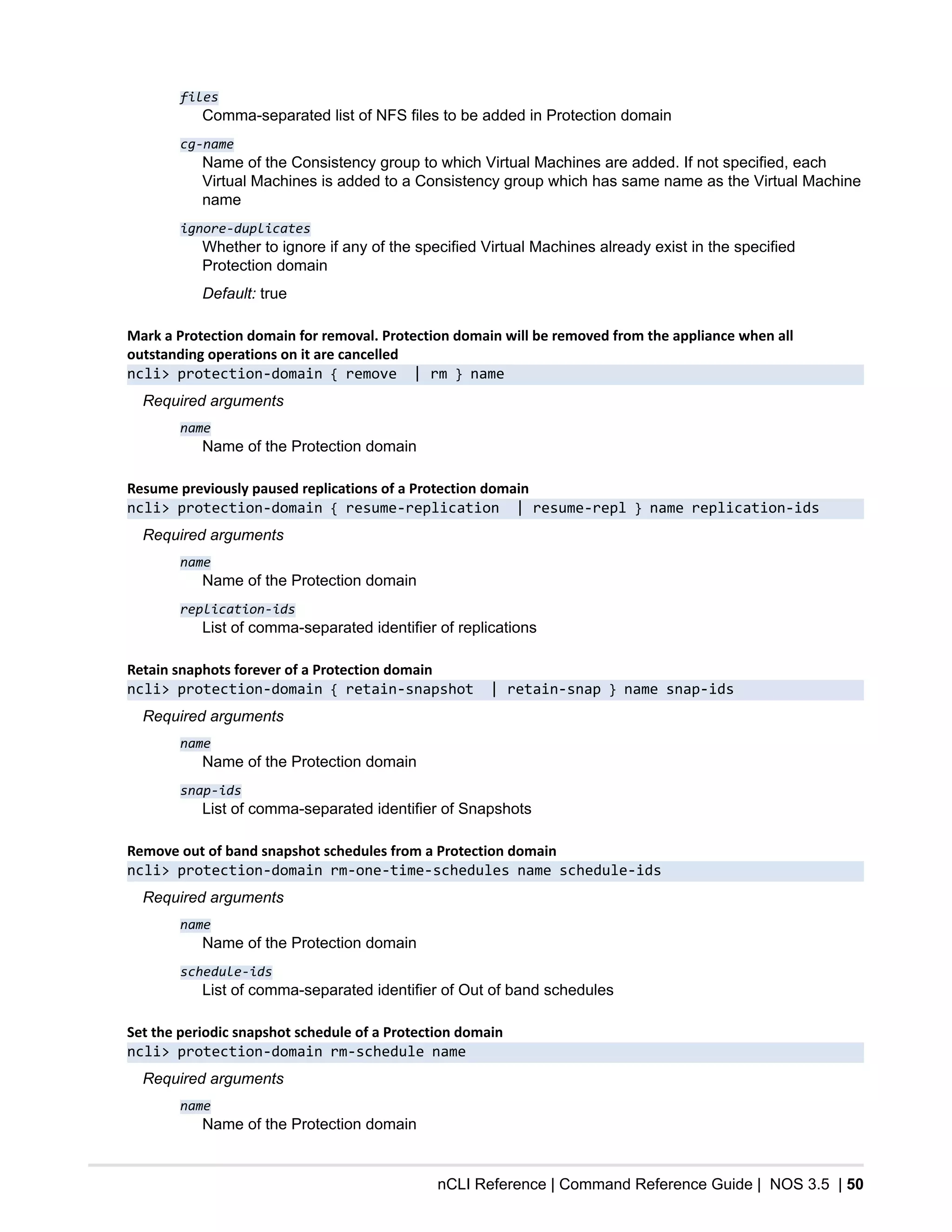 nCLI Reference | Command Reference Guide | NOS 3.5 | 50
files
Comma-separated list of NFS files to be added in Protection domain
cg-name
Name of the Consistency group to which Virtual Machines are added. If not specified, each
Virtual Machines is added to a Consistency group which has same name as the Virtual Machine
name
ignore-duplicates
Whether to ignore if any of the specified Virtual Machines already exist in the specified
Protection domain
Default: true
Mark a Protection domain for removal. Protection domain will be removed from the appliance when all
outstanding operations on it are cancelled
ncli> protection-domain { remove | rm } name
Required arguments
name
Name of the Protection domain
Resume previously paused replications of a Protection domain
ncli> protection-domain { resume-replication | resume-repl } name replication-ids
Required arguments
name
Name of the Protection domain
replication-ids
List of comma-separated identifier of replications
Retain snaphots forever of a Protection domain
ncli> protection-domain { retain-snapshot | retain-snap } name snap-ids
Required arguments
name
Name of the Protection domain
snap-ids
List of comma-separated identifier of Snapshots
Remove out of band snapshot schedules from a Protection domain
ncli> protection-domain rm-one-time-schedules name schedule-ids
Required arguments
name
Name of the Protection domain
schedule-ids
List of comma-separated identifier of Out of band schedules
Set the periodic snapshot schedule of a Protection domain
ncli> protection-domain rm-schedule name
Required arguments
name
Name of the Protection domain
 