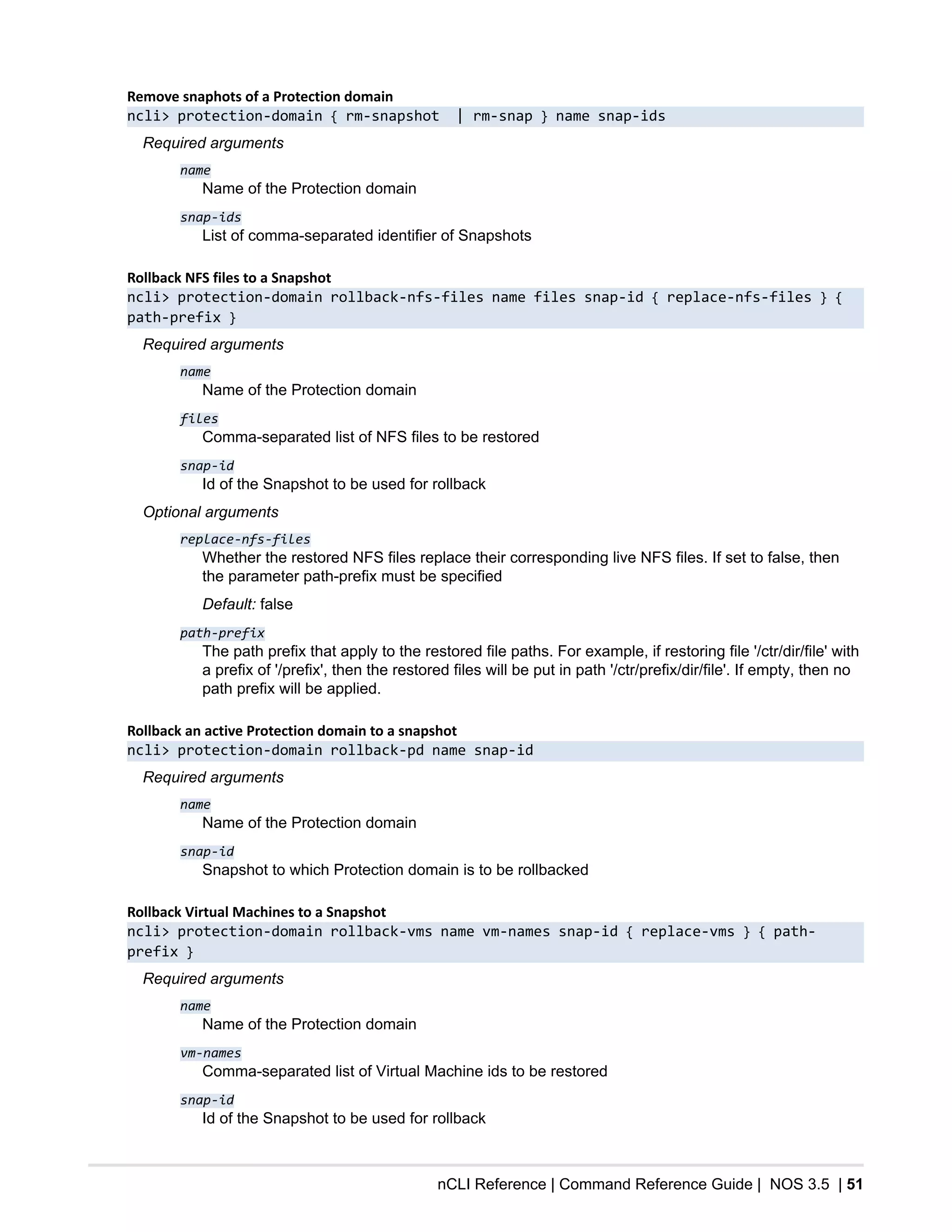 nCLI Reference | Command Reference Guide | NOS 3.5 | 51
Remove snaphots of a Protection domain
ncli> protection-domain { rm-snapshot | rm-snap } name snap-ids
Required arguments
name
Name of the Protection domain
snap-ids
List of comma-separated identifier of Snapshots
Rollback NFS files to a Snapshot
ncli> protection-domain rollback-nfs-files name files snap-id { replace-nfs-files } {
path-prefix }
Required arguments
name
Name of the Protection domain
files
Comma-separated list of NFS files to be restored
snap-id
Id of the Snapshot to be used for rollback
Optional arguments
replace-nfs-files
Whether the restored NFS files replace their corresponding live NFS files. If set to false, then
the parameter path-prefix must be specified
Default: false
path-prefix
The path prefix that apply to the restored file paths. For example, if restoring file '/ctr/dir/file' with
a prefix of '/prefix', then the restored files will be put in path '/ctr/prefix/dir/file'. If empty, then no
path prefix will be applied.
Rollback an active Protection domain to a snapshot
ncli> protection-domain rollback-pd name snap-id
Required arguments
name
Name of the Protection domain
snap-id
Snapshot to which Protection domain is to be rollbacked
Rollback Virtual Machines to a Snapshot
ncli> protection-domain rollback-vms name vm-names snap-id { replace-vms } { path-
prefix }
Required arguments
name
Name of the Protection domain
vm-names
Comma-separated list of Virtual Machine ids to be restored
snap-id
Id of the Snapshot to be used for rollback
 