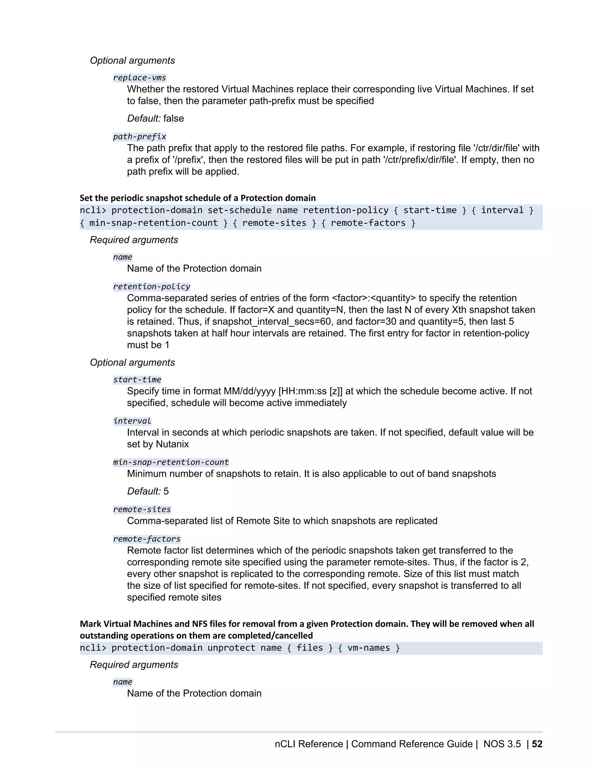 nCLI Reference | Command Reference Guide | NOS 3.5 | 52
Optional arguments
replace-vms
Whether the restored Virtual Machines replace their corresponding live Virtual Machines. If set
to false, then the parameter path-prefix must be specified
Default: false
path-prefix
The path prefix that apply to the restored file paths. For example, if restoring file '/ctr/dir/file' with
a prefix of '/prefix', then the restored files will be put in path '/ctr/prefix/dir/file'. If empty, then no
path prefix will be applied.
Set the periodic snapshot schedule of a Protection domain
ncli> protection-domain set-schedule name retention-policy { start-time } { interval }
{ min-snap-retention-count } { remote-sites } { remote-factors }
Required arguments
name
Name of the Protection domain
retention-policy
Comma-separated series of entries of the form <factor>:<quantity> to specify the retention
policy for the schedule. If factor=X and quantity=N, then the last N of every Xth snapshot taken
is retained. Thus, if snapshot_interval_secs=60, and factor=30 and quantity=5, then last 5
snapshots taken at half hour intervals are retained. The first entry for factor in retention-policy
must be 1
Optional arguments
start-time
Specify time in format MM/dd/yyyy [HH:mm:ss [z]] at which the schedule become active. If not
specified, schedule will become active immediately
interval
Interval in seconds at which periodic snapshots are taken. If not specified, default value will be
set by Nutanix
min-snap-retention-count
Minimum number of snapshots to retain. It is also applicable to out of band snapshots
Default: 5
remote-sites
Comma-separated list of Remote Site to which snapshots are replicated
remote-factors
Remote factor list determines which of the periodic snapshots taken get transferred to the
corresponding remote site specified using the parameter remote-sites. Thus, if the factor is 2,
every other snapshot is replicated to the corresponding remote. Size of this list must match
the size of list specified for remote-sites. If not specified, every snapshot is transferred to all
specified remote sites
Mark Virtual Machines and NFS files for removal from a given Protection domain. They will be removed when all
outstanding operations on them are completed/cancelled
ncli> protection-domain unprotect name { files } { vm-names }
Required arguments
name
Name of the Protection domain
 
