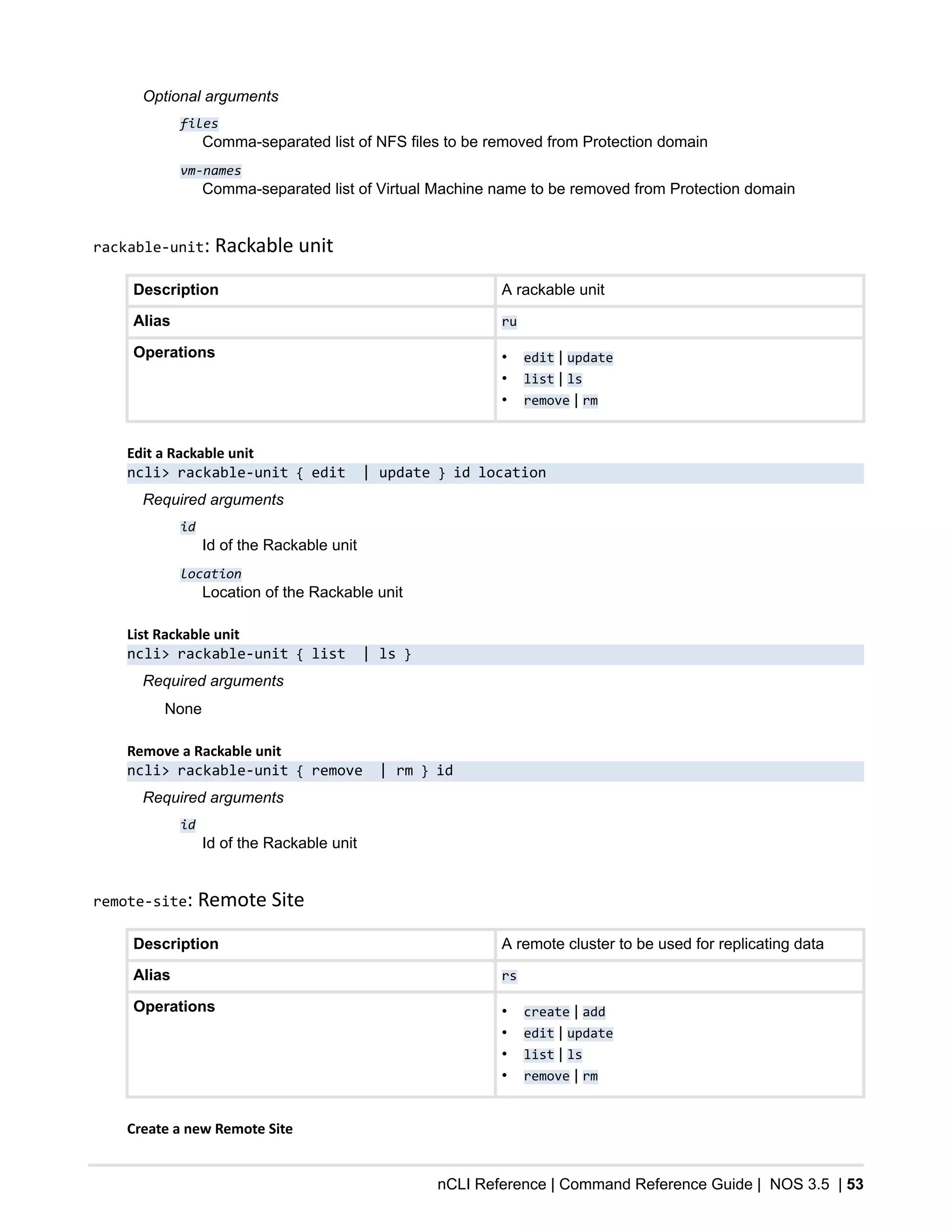 nCLI Reference | Command Reference Guide | NOS 3.5 | 53
Optional arguments
files
Comma-separated list of NFS files to be removed from Protection domain
vm-names
Comma-separated list of Virtual Machine name to be removed from Protection domain
rackable-unit: Rackable unit
Description A rackable unit
Alias ru
Operations • edit | update
• list | ls
• remove | rm
Edit a Rackable unit
ncli> rackable-unit { edit | update } id location
Required arguments
id
Id of the Rackable unit
location
Location of the Rackable unit
List Rackable unit
ncli> rackable-unit { list | ls }
Required arguments
None
Remove a Rackable unit
ncli> rackable-unit { remove | rm } id
Required arguments
id
Id of the Rackable unit
remote-site: Remote Site
Description A remote cluster to be used for replicating data
Alias rs
Operations • create | add
• edit | update
• list | ls
• remove | rm
Create a new Remote Site
 