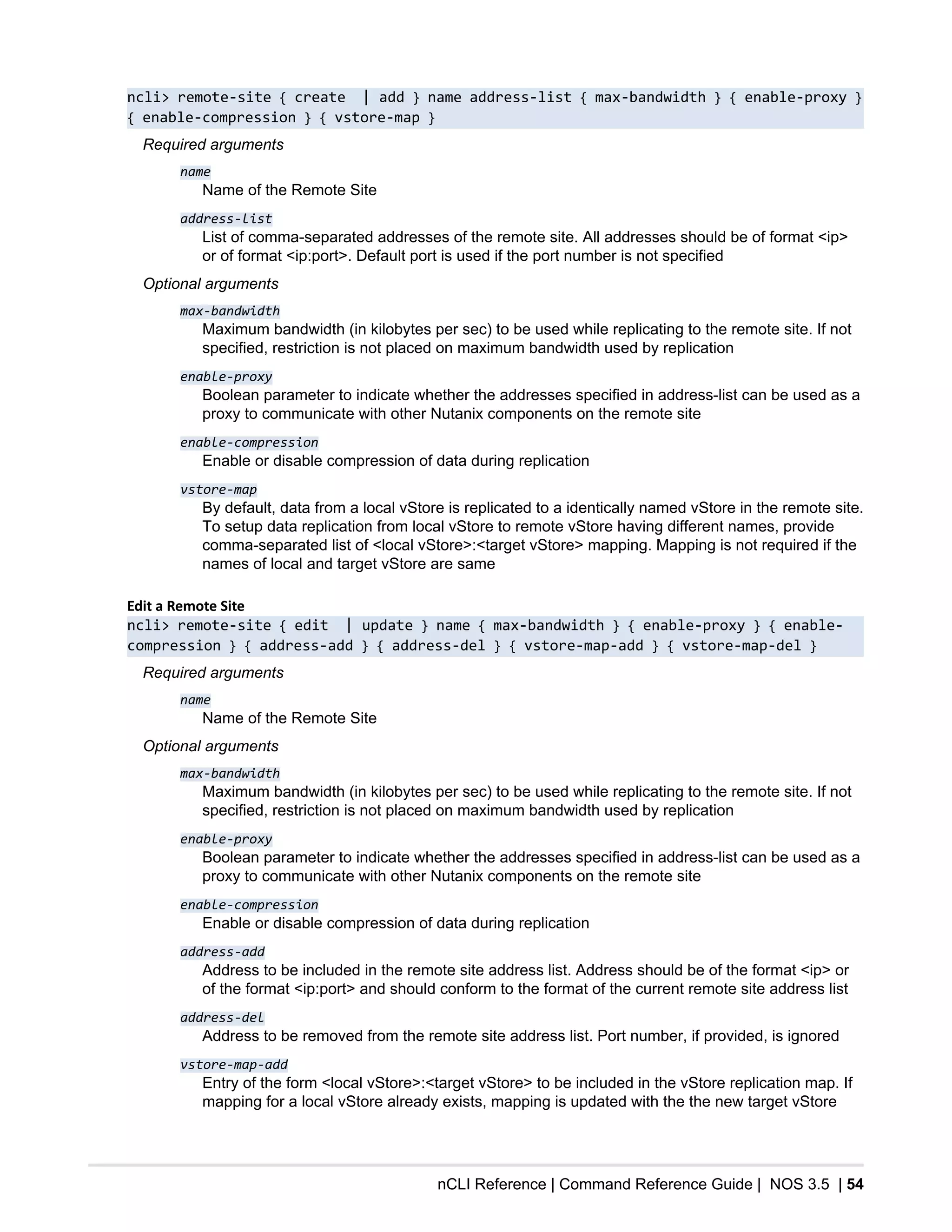 nCLI Reference | Command Reference Guide | NOS 3.5 | 54
ncli> remote-site { create | add } name address-list { max-bandwidth } { enable-proxy }
{ enable-compression } { vstore-map }
Required arguments
name
Name of the Remote Site
address-list
List of comma-separated addresses of the remote site. All addresses should be of format <ip>
or of format <ip:port>. Default port is used if the port number is not specified
Optional arguments
max-bandwidth
Maximum bandwidth (in kilobytes per sec) to be used while replicating to the remote site. If not
specified, restriction is not placed on maximum bandwidth used by replication
enable-proxy
Boolean parameter to indicate whether the addresses specified in address-list can be used as a
proxy to communicate with other Nutanix components on the remote site
enable-compression
Enable or disable compression of data during replication
vstore-map
By default, data from a local vStore is replicated to a identically named vStore in the remote site.
To setup data replication from local vStore to remote vStore having different names, provide
comma-separated list of <local vStore>:<target vStore> mapping. Mapping is not required if the
names of local and target vStore are same
Edit a Remote Site
ncli> remote-site { edit | update } name { max-bandwidth } { enable-proxy } { enable-
compression } { address-add } { address-del } { vstore-map-add } { vstore-map-del }
Required arguments
name
Name of the Remote Site
Optional arguments
max-bandwidth
Maximum bandwidth (in kilobytes per sec) to be used while replicating to the remote site. If not
specified, restriction is not placed on maximum bandwidth used by replication
enable-proxy
Boolean parameter to indicate whether the addresses specified in address-list can be used as a
proxy to communicate with other Nutanix components on the remote site
enable-compression
Enable or disable compression of data during replication
address-add
Address to be included in the remote site address list. Address should be of the format <ip> or
of the format <ip:port> and should conform to the format of the current remote site address list
address-del
Address to be removed from the remote site address list. Port number, if provided, is ignored
vstore-map-add
Entry of the form <local vStore>:<target vStore> to be included in the vStore replication map. If
mapping for a local vStore already exists, mapping is updated with the the new target vStore
 