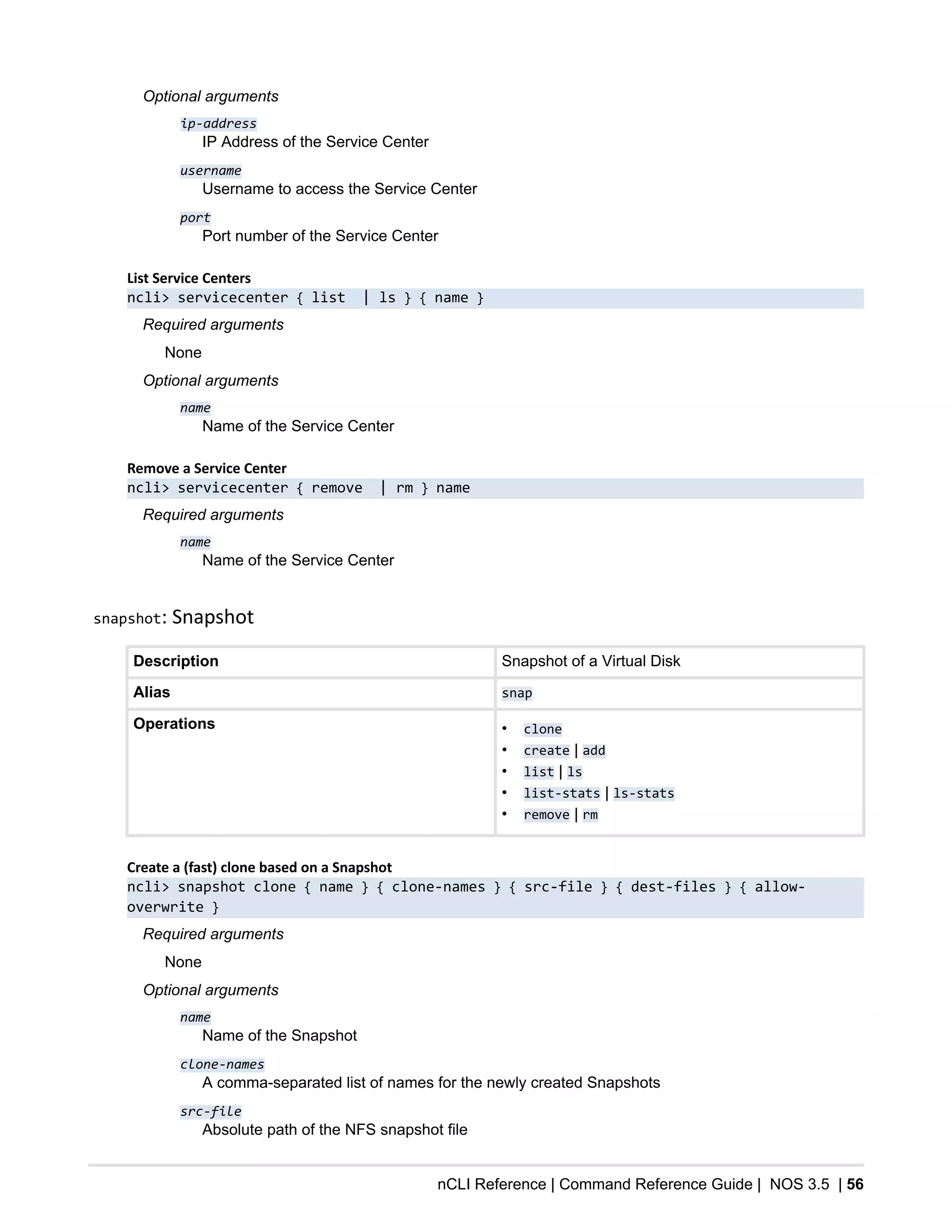 nCLI Reference | Command Reference Guide | NOS 3.5 | 56
Optional arguments
ip-address
IP Address of the Service Center
username
Username to access the Service Center
port
Port number of the Service Center
List Service Centers
ncli> servicecenter { list | ls } { name }
Required arguments
None
Optional arguments
name
Name of the Service Center
Remove a Service Center
ncli> servicecenter { remove | rm } name
Required arguments
name
Name of the Service Center
snapshot: Snapshot
Description Snapshot of a Virtual Disk
Alias snap
Operations • clone
• create | add
• list | ls
• list-stats | ls-stats
• remove | rm
Create a (fast) clone based on a Snapshot
ncli> snapshot clone { name } { clone-names } { src-file } { dest-files } { allow-
overwrite }
Required arguments
None
Optional arguments
name
Name of the Snapshot
clone-names
A comma-separated list of names for the newly created Snapshots
src-file
Absolute path of the NFS snapshot file
 