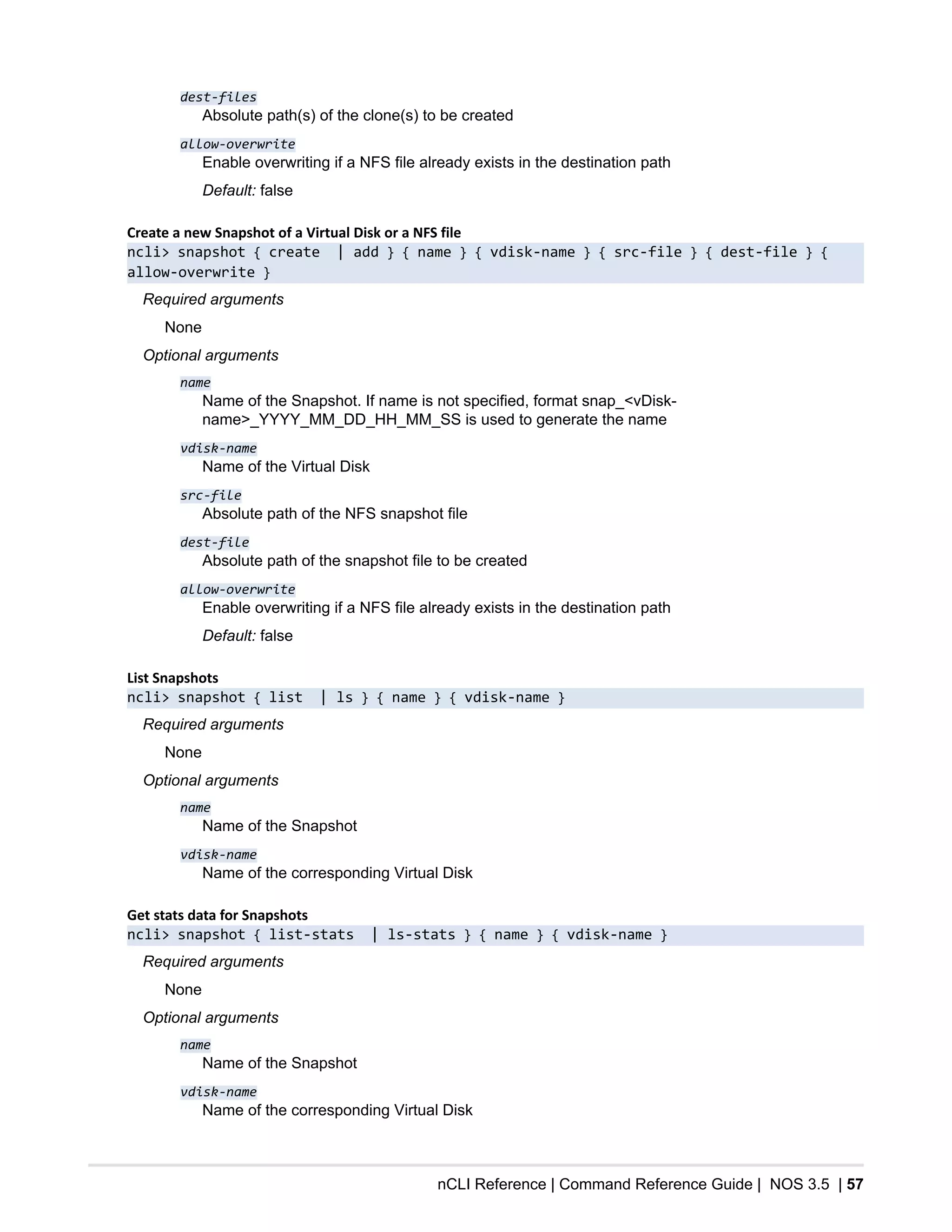 nCLI Reference | Command Reference Guide | NOS 3.5 | 57
dest-files
Absolute path(s) of the clone(s) to be created
allow-overwrite
Enable overwriting if a NFS file already exists in the destination path
Default: false
Create a new Snapshot of a Virtual Disk or a NFS file
ncli> snapshot { create | add } { name } { vdisk-name } { src-file } { dest-file } {
allow-overwrite }
Required arguments
None
Optional arguments
name
Name of the Snapshot. If name is not specified, format snap_<vDisk-
name>_YYYY_MM_DD_HH_MM_SS is used to generate the name
vdisk-name
Name of the Virtual Disk
src-file
Absolute path of the NFS snapshot file
dest-file
Absolute path of the snapshot file to be created
allow-overwrite
Enable overwriting if a NFS file already exists in the destination path
Default: false
List Snapshots
ncli> snapshot { list | ls } { name } { vdisk-name }
Required arguments
None
Optional arguments
name
Name of the Snapshot
vdisk-name
Name of the corresponding Virtual Disk
Get stats data for Snapshots
ncli> snapshot { list-stats | ls-stats } { name } { vdisk-name }
Required arguments
None
Optional arguments
name
Name of the Snapshot
vdisk-name
Name of the corresponding Virtual Disk
 