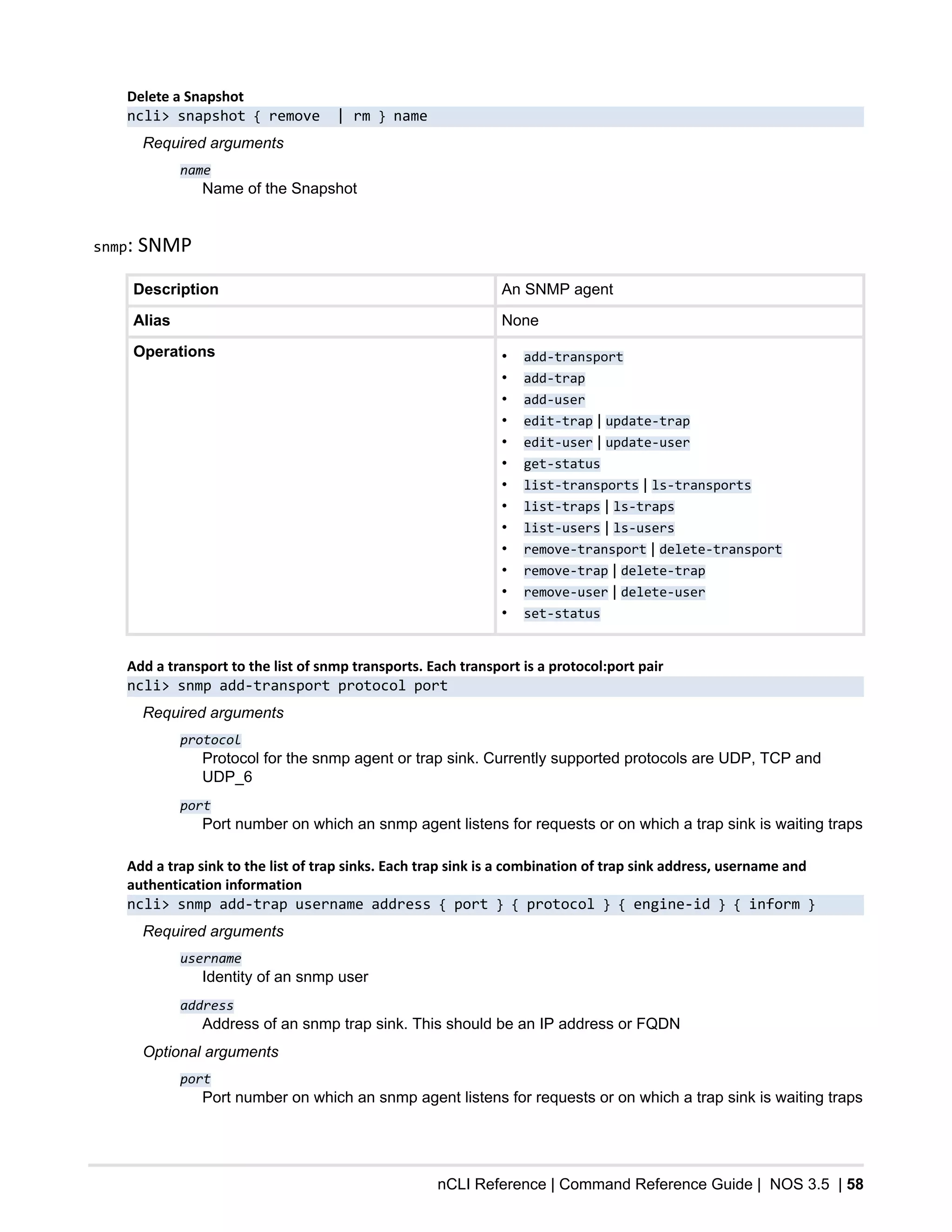 nCLI Reference | Command Reference Guide | NOS 3.5 | 58
Delete a Snapshot
ncli> snapshot { remove | rm } name
Required arguments
name
Name of the Snapshot
snmp: SNMP
Description An SNMP agent
Alias None
Operations • add-transport
• add-trap
• add-user
• edit-trap | update-trap
• edit-user | update-user
• get-status
• list-transports | ls-transports
• list-traps | ls-traps
• list-users | ls-users
• remove-transport | delete-transport
• remove-trap | delete-trap
• remove-user | delete-user
• set-status
Add a transport to the list of snmp transports. Each transport is a protocol:port pair
ncli> snmp add-transport protocol port
Required arguments
protocol
Protocol for the snmp agent or trap sink. Currently supported protocols are UDP, TCP and
UDP_6
port
Port number on which an snmp agent listens for requests or on which a trap sink is waiting traps
Add a trap sink to the list of trap sinks. Each trap sink is a combination of trap sink address, username and
authentication information
ncli> snmp add-trap username address { port } { protocol } { engine-id } { inform }
Required arguments
username
Identity of an snmp user
address
Address of an snmp trap sink. This should be an IP address or FQDN
Optional arguments
port
Port number on which an snmp agent listens for requests or on which a trap sink is waiting traps
 