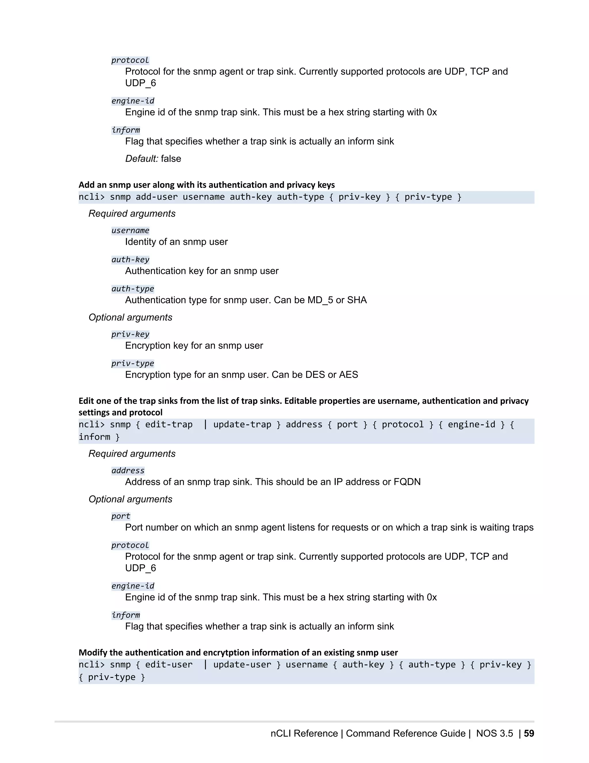 nCLI Reference | Command Reference Guide | NOS 3.5 | 59
protocol
Protocol for the snmp agent or trap sink. Currently supported protocols are UDP, TCP and
UDP_6
engine-id
Engine id of the snmp trap sink. This must be a hex string starting with 0x
inform
Flag that specifies whether a trap sink is actually an inform sink
Default: false
Add an snmp user along with its authentication and privacy keys
ncli> snmp add-user username auth-key auth-type { priv-key } { priv-type }
Required arguments
username
Identity of an snmp user
auth-key
Authentication key for an snmp user
auth-type
Authentication type for snmp user. Can be MD_5 or SHA
Optional arguments
priv-key
Encryption key for an snmp user
priv-type
Encryption type for an snmp user. Can be DES or AES
Edit one of the trap sinks from the list of trap sinks. Editable properties are username, authentication and privacy
settings and protocol
ncli> snmp { edit-trap | update-trap } address { port } { protocol } { engine-id } {
inform }
Required arguments
address
Address of an snmp trap sink. This should be an IP address or FQDN
Optional arguments
port
Port number on which an snmp agent listens for requests or on which a trap sink is waiting traps
protocol
Protocol for the snmp agent or trap sink. Currently supported protocols are UDP, TCP and
UDP_6
engine-id
Engine id of the snmp trap sink. This must be a hex string starting with 0x
inform
Flag that specifies whether a trap sink is actually an inform sink
Modify the authentication and encrytption information of an existing snmp user
ncli> snmp { edit-user | update-user } username { auth-key } { auth-type } { priv-key }
{ priv-type }
 