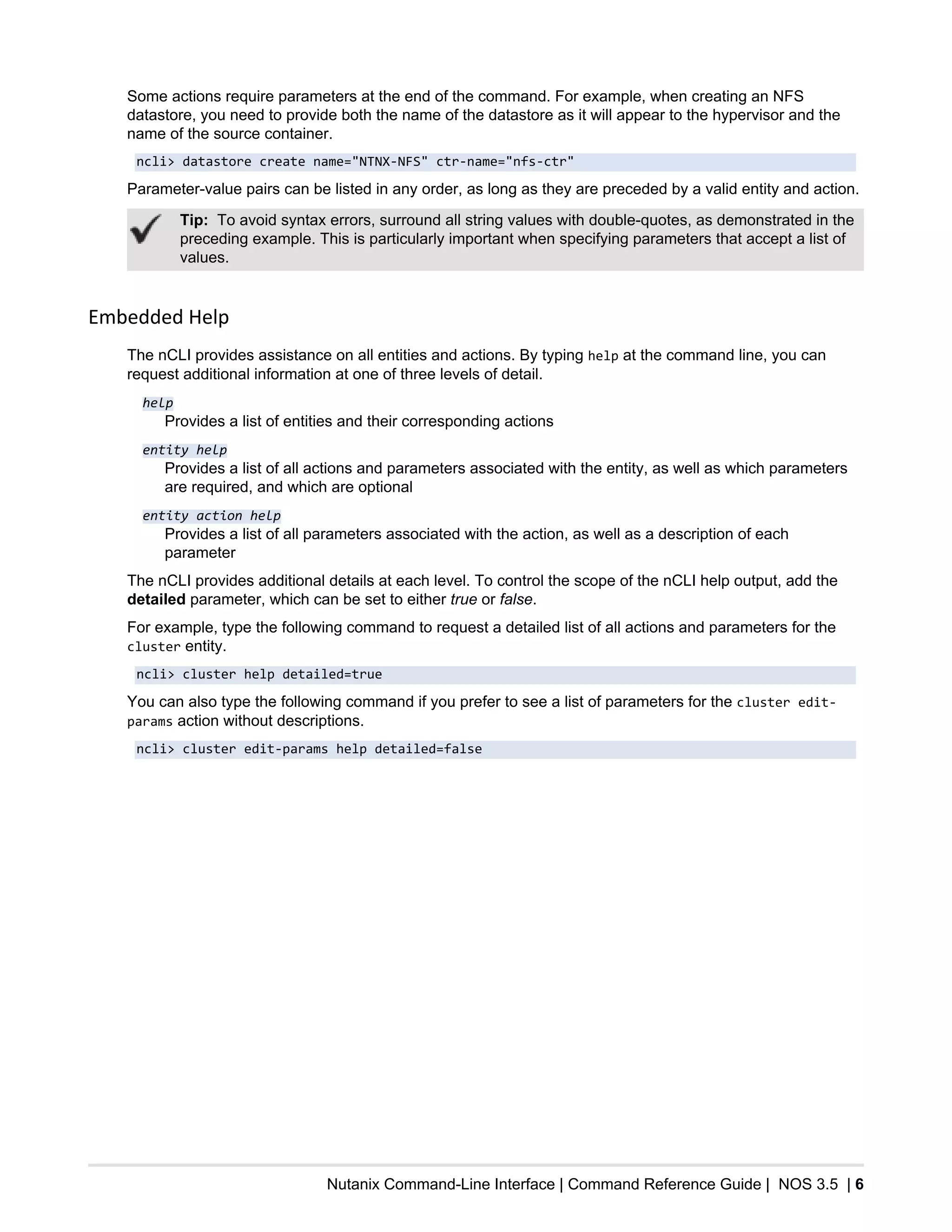 Nutanix Command-Line Interface | Command Reference Guide | NOS 3.5 | 6
Some actions require parameters at the end of the command. For example, when creating an NFS
datastore, you need to provide both the name of the datastore as it will appear to the hypervisor and the
name of the source container.
ncli> datastore create name="NTNX-NFS" ctr-name="nfs-ctr"
Parameter-value pairs can be listed in any order, as long as they are preceded by a valid entity and action.
Tip: To avoid syntax errors, surround all string values with double-quotes, as demonstrated in the
preceding example. This is particularly important when specifying parameters that accept a list of
values.
Embedded Help
The nCLI provides assistance on all entities and actions. By typing help at the command line, you can
request additional information at one of three levels of detail.
help
Provides a list of entities and their corresponding actions
entity help
Provides a list of all actions and parameters associated with the entity, as well as which parameters
are required, and which are optional
entity action help
Provides a list of all parameters associated with the action, as well as a description of each
parameter
The nCLI provides additional details at each level. To control the scope of the nCLI help output, add the
detailed parameter, which can be set to either true or false.
For example, type the following command to request a detailed list of all actions and parameters for the
cluster entity.
ncli> cluster help detailed=true
You can also type the following command if you prefer to see a list of parameters for the cluster edit-
params action without descriptions.
ncli> cluster edit-params help detailed=false
 