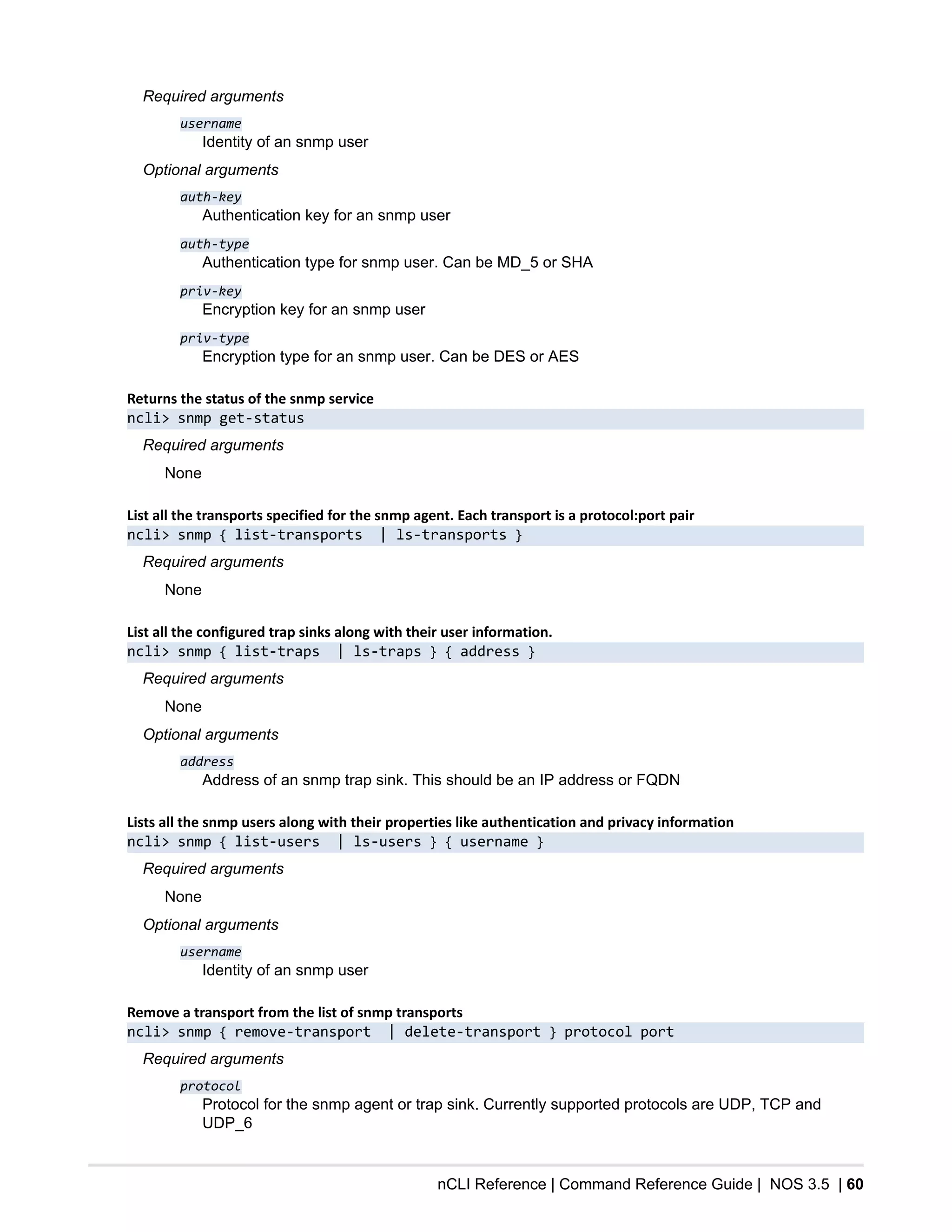 nCLI Reference | Command Reference Guide | NOS 3.5 | 60
Required arguments
username
Identity of an snmp user
Optional arguments
auth-key
Authentication key for an snmp user
auth-type
Authentication type for snmp user. Can be MD_5 or SHA
priv-key
Encryption key for an snmp user
priv-type
Encryption type for an snmp user. Can be DES or AES
Returns the status of the snmp service
ncli> snmp get-status
Required arguments
None
List all the transports specified for the snmp agent. Each transport is a protocol:port pair
ncli> snmp { list-transports | ls-transports }
Required arguments
None
List all the configured trap sinks along with their user information.
ncli> snmp { list-traps | ls-traps } { address }
Required arguments
None
Optional arguments
address
Address of an snmp trap sink. This should be an IP address or FQDN
Lists all the snmp users along with their properties like authentication and privacy information
ncli> snmp { list-users | ls-users } { username }
Required arguments
None
Optional arguments
username
Identity of an snmp user
Remove a transport from the list of snmp transports
ncli> snmp { remove-transport | delete-transport } protocol port
Required arguments
protocol
Protocol for the snmp agent or trap sink. Currently supported protocols are UDP, TCP and
UDP_6
 