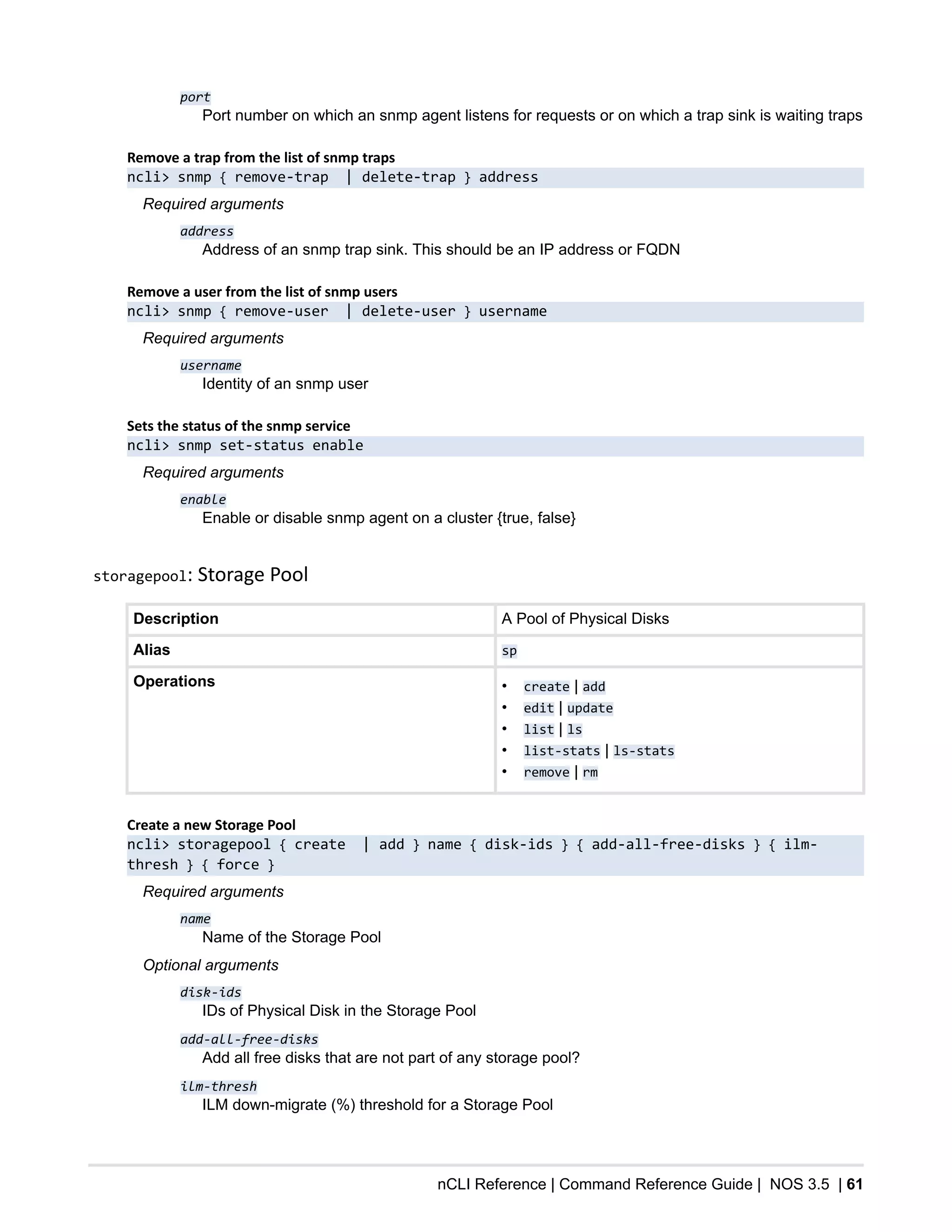 nCLI Reference | Command Reference Guide | NOS 3.5 | 61
port
Port number on which an snmp agent listens for requests or on which a trap sink is waiting traps
Remove a trap from the list of snmp traps
ncli> snmp { remove-trap | delete-trap } address
Required arguments
address
Address of an snmp trap sink. This should be an IP address or FQDN
Remove a user from the list of snmp users
ncli> snmp { remove-user | delete-user } username
Required arguments
username
Identity of an snmp user
Sets the status of the snmp service
ncli> snmp set-status enable
Required arguments
enable
Enable or disable snmp agent on a cluster {true, false}
storagepool: Storage Pool
Description A Pool of Physical Disks
Alias sp
Operations • create | add
• edit | update
• list | ls
• list-stats | ls-stats
• remove | rm
Create a new Storage Pool
ncli> storagepool { create | add } name { disk-ids } { add-all-free-disks } { ilm-
thresh } { force }
Required arguments
name
Name of the Storage Pool
Optional arguments
disk-ids
IDs of Physical Disk in the Storage Pool
add-all-free-disks
Add all free disks that are not part of any storage pool?
ilm-thresh
ILM down-migrate (%) threshold for a Storage Pool
 