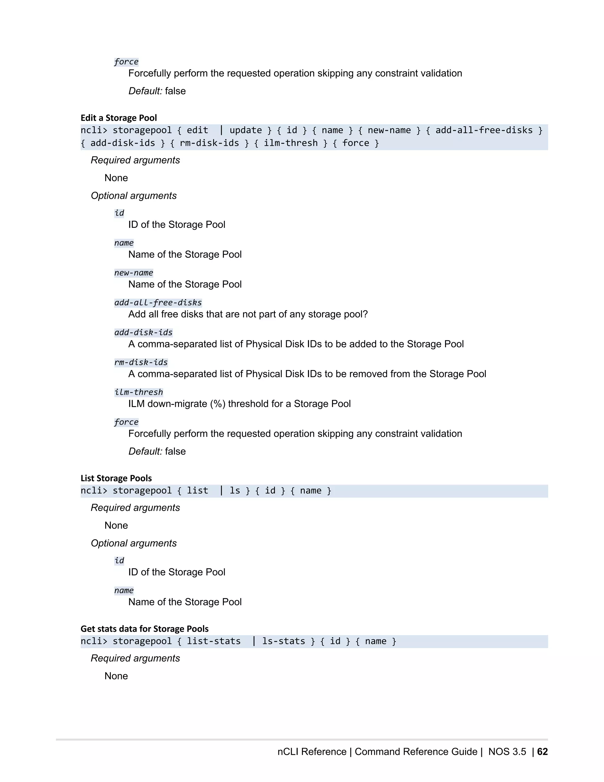 nCLI Reference | Command Reference Guide | NOS 3.5 | 62
force
Forcefully perform the requested operation skipping any constraint validation
Default: false
Edit a Storage Pool
ncli> storagepool { edit | update } { id } { name } { new-name } { add-all-free-disks }
{ add-disk-ids } { rm-disk-ids } { ilm-thresh } { force }
Required arguments
None
Optional arguments
id
ID of the Storage Pool
name
Name of the Storage Pool
new-name
Name of the Storage Pool
add-all-free-disks
Add all free disks that are not part of any storage pool?
add-disk-ids
A comma-separated list of Physical Disk IDs to be added to the Storage Pool
rm-disk-ids
A comma-separated list of Physical Disk IDs to be removed from the Storage Pool
ilm-thresh
ILM down-migrate (%) threshold for a Storage Pool
force
Forcefully perform the requested operation skipping any constraint validation
Default: false
List Storage Pools
ncli> storagepool { list | ls } { id } { name }
Required arguments
None
Optional arguments
id
ID of the Storage Pool
name
Name of the Storage Pool
Get stats data for Storage Pools
ncli> storagepool { list-stats | ls-stats } { id } { name }
Required arguments
None
 