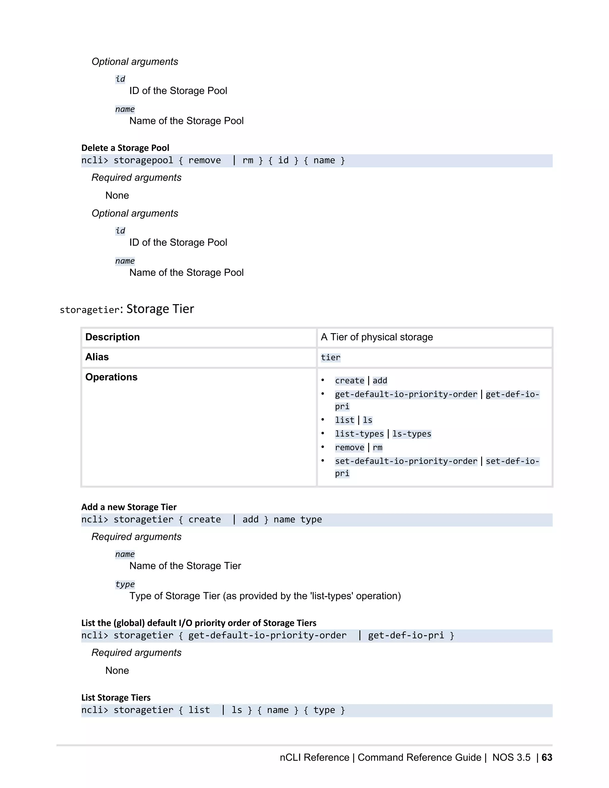 nCLI Reference | Command Reference Guide | NOS 3.5 | 63
Optional arguments
id
ID of the Storage Pool
name
Name of the Storage Pool
Delete a Storage Pool
ncli> storagepool { remove | rm } { id } { name }
Required arguments
None
Optional arguments
id
ID of the Storage Pool
name
Name of the Storage Pool
storagetier: Storage Tier
Description A Tier of physical storage
Alias tier
Operations • create | add
• get-default-io-priority-order | get-def-io-
pri
• list | ls
• list-types | ls-types
• remove | rm
• set-default-io-priority-order | set-def-io-
pri
Add a new Storage Tier
ncli> storagetier { create | add } name type
Required arguments
name
Name of the Storage Tier
type
Type of Storage Tier (as provided by the 'list-types' operation)
List the (global) default I/O priority order of Storage Tiers
ncli> storagetier { get-default-io-priority-order | get-def-io-pri }
Required arguments
None
List Storage Tiers
ncli> storagetier { list | ls } { name } { type }
 