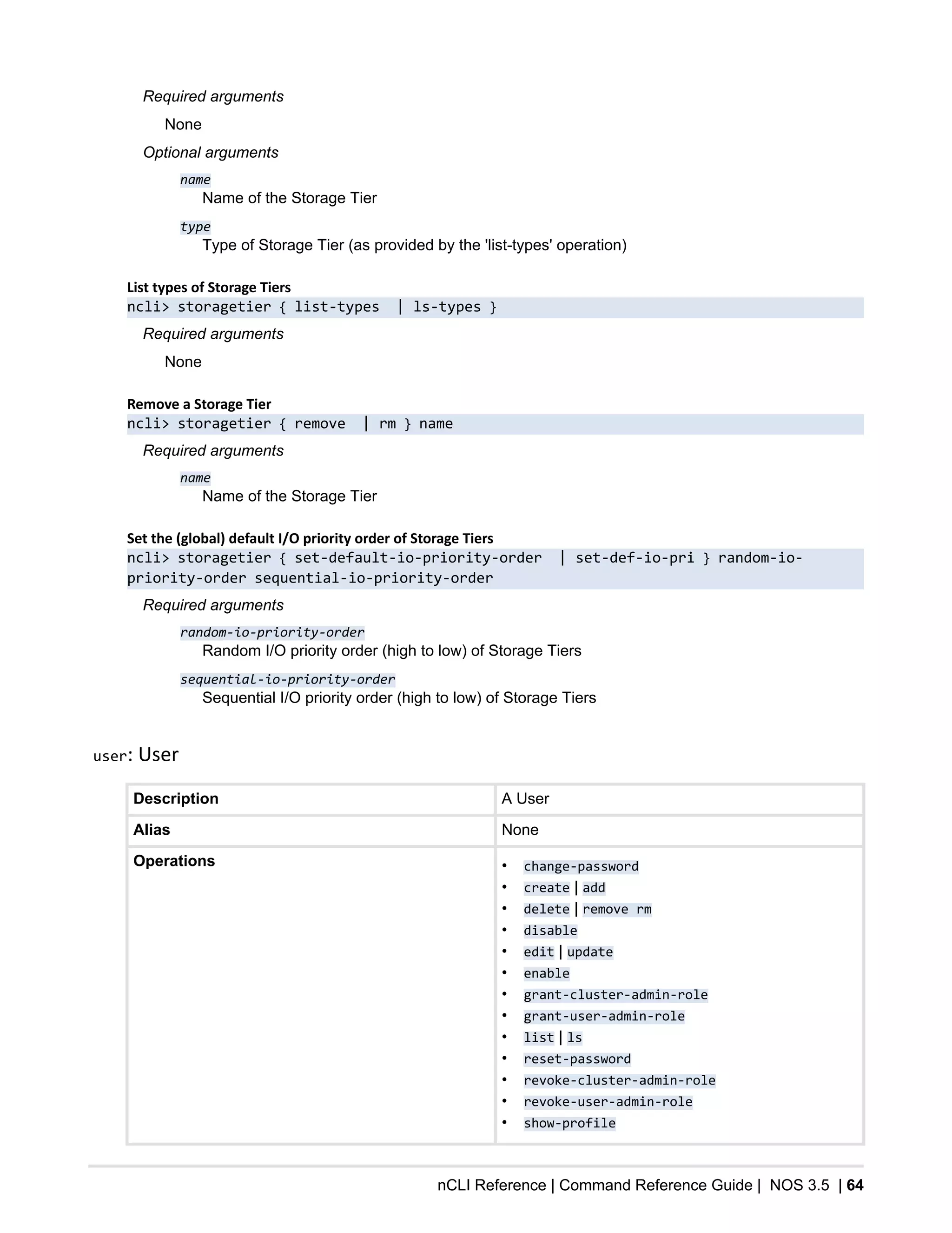 nCLI Reference | Command Reference Guide | NOS 3.5 | 64
Required arguments
None
Optional arguments
name
Name of the Storage Tier
type
Type of Storage Tier (as provided by the 'list-types' operation)
List types of Storage Tiers
ncli> storagetier { list-types | ls-types }
Required arguments
None
Remove a Storage Tier
ncli> storagetier { remove | rm } name
Required arguments
name
Name of the Storage Tier
Set the (global) default I/O priority order of Storage Tiers
ncli> storagetier { set-default-io-priority-order | set-def-io-pri } random-io-
priority-order sequential-io-priority-order
Required arguments
random-io-priority-order
Random I/O priority order (high to low) of Storage Tiers
sequential-io-priority-order
Sequential I/O priority order (high to low) of Storage Tiers
user: User
Description A User
Alias None
Operations • change-password
• create | add
• delete | remove rm
• disable
• edit | update
• enable
• grant-cluster-admin-role
• grant-user-admin-role
• list | ls
• reset-password
• revoke-cluster-admin-role
• revoke-user-admin-role
• show-profile
 
