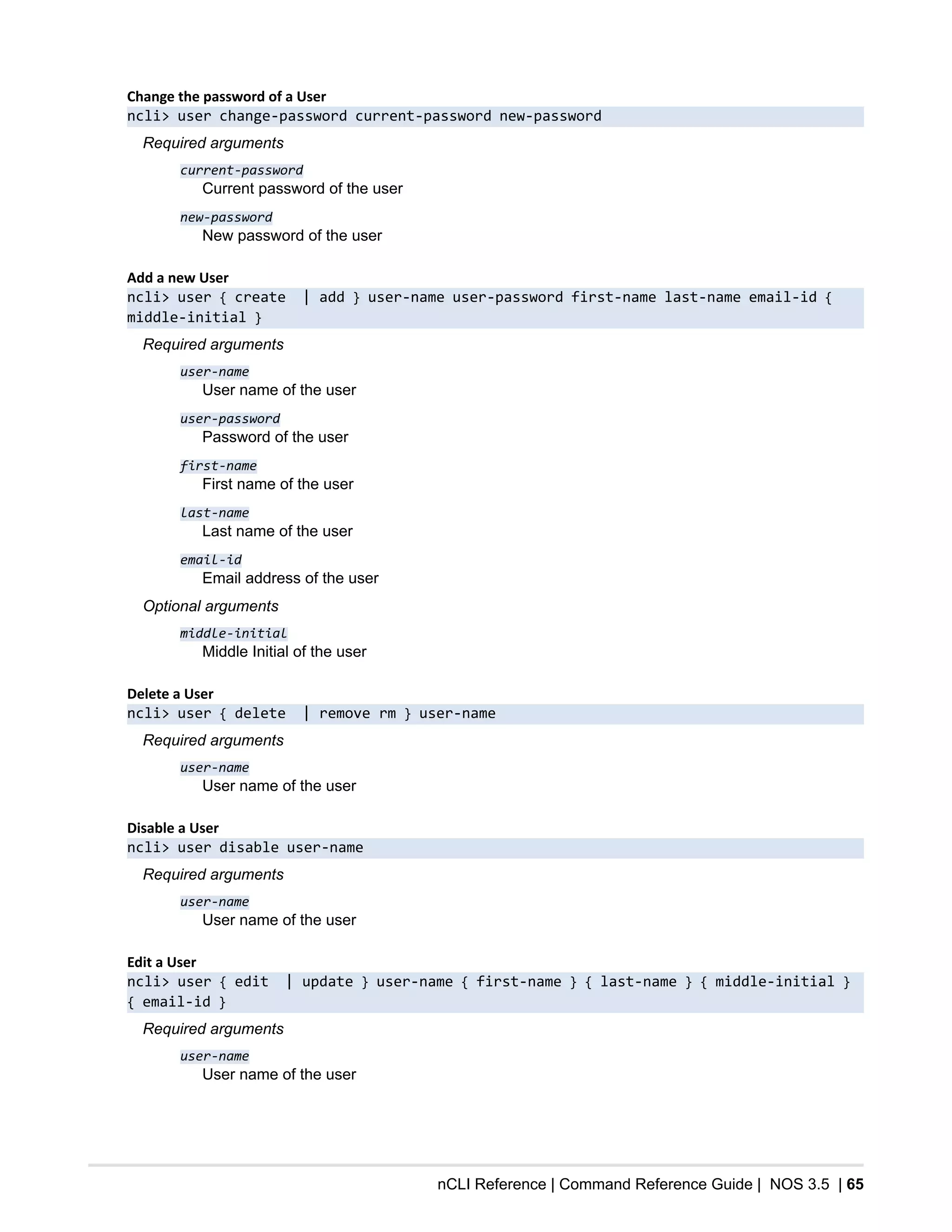 nCLI Reference | Command Reference Guide | NOS 3.5 | 65
Change the password of a User
ncli> user change-password current-password new-password
Required arguments
current-password
Current password of the user
new-password
New password of the user
Add a new User
ncli> user { create | add } user-name user-password first-name last-name email-id {
middle-initial }
Required arguments
user-name
User name of the user
user-password
Password of the user
first-name
First name of the user
last-name
Last name of the user
email-id
Email address of the user
Optional arguments
middle-initial
Middle Initial of the user
Delete a User
ncli> user { delete | remove rm } user-name
Required arguments
user-name
User name of the user
Disable a User
ncli> user disable user-name
Required arguments
user-name
User name of the user
Edit a User
ncli> user { edit | update } user-name { first-name } { last-name } { middle-initial }
{ email-id }
Required arguments
user-name
User name of the user
 