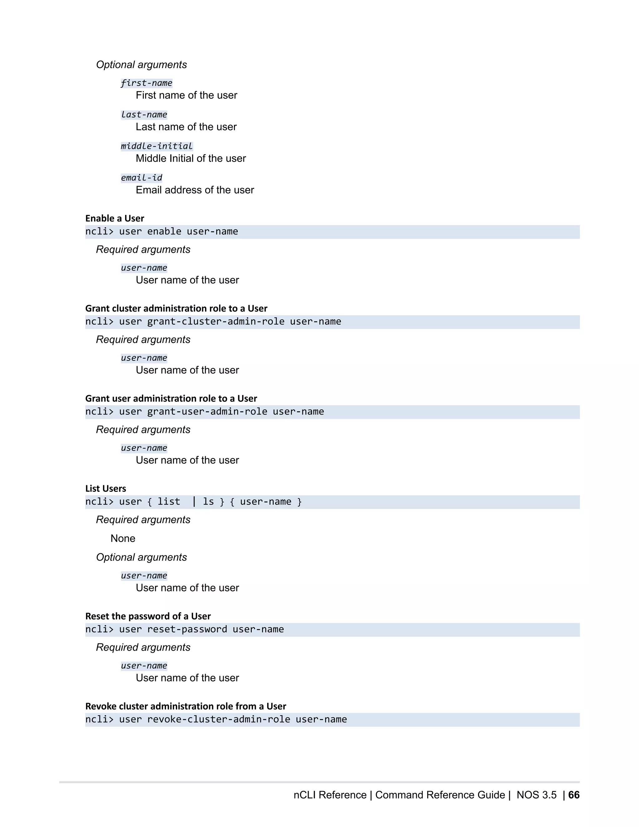 nCLI Reference | Command Reference Guide | NOS 3.5 | 66
Optional arguments
first-name
First name of the user
last-name
Last name of the user
middle-initial
Middle Initial of the user
email-id
Email address of the user
Enable a User
ncli> user enable user-name
Required arguments
user-name
User name of the user
Grant cluster administration role to a User
ncli> user grant-cluster-admin-role user-name
Required arguments
user-name
User name of the user
Grant user administration role to a User
ncli> user grant-user-admin-role user-name
Required arguments
user-name
User name of the user
List Users
ncli> user { list | ls } { user-name }
Required arguments
None
Optional arguments
user-name
User name of the user
Reset the password of a User
ncli> user reset-password user-name
Required arguments
user-name
User name of the user
Revoke cluster administration role from a User
ncli> user revoke-cluster-admin-role user-name
 