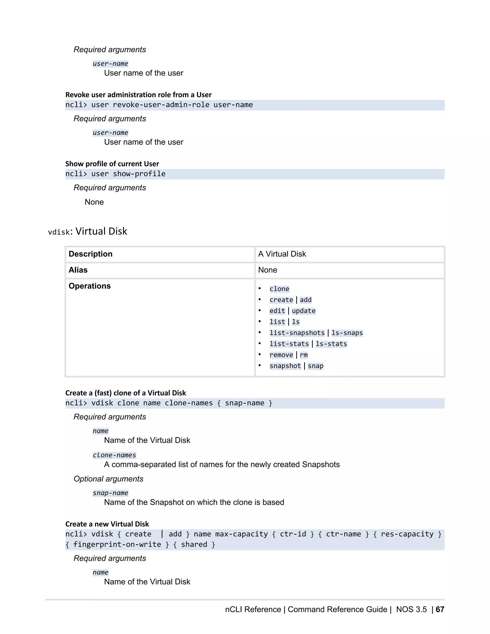 nCLI Reference | Command Reference Guide | NOS 3.5 | 67
Required arguments
user-name
User name of the user
Revoke user administration role from a User
ncli> user revoke-user-admin-role user-name
Required arguments
user-name
User name of the user
Show profile of current User
ncli> user show-profile
Required arguments
None
vdisk: Virtual Disk
Description A Virtual Disk
Alias None
Operations • clone
• create | add
• edit | update
• list | ls
• list-snapshots | ls-snaps
• list-stats | ls-stats
• remove | rm
• snapshot | snap
Create a (fast) clone of a Virtual Disk
ncli> vdisk clone name clone-names { snap-name }
Required arguments
name
Name of the Virtual Disk
clone-names
A comma-separated list of names for the newly created Snapshots
Optional arguments
snap-name
Name of the Snapshot on which the clone is based
Create a new Virtual Disk
ncli> vdisk { create | add } name max-capacity { ctr-id } { ctr-name } { res-capacity }
{ fingerprint-on-write } { shared }
Required arguments
name
Name of the Virtual Disk
 