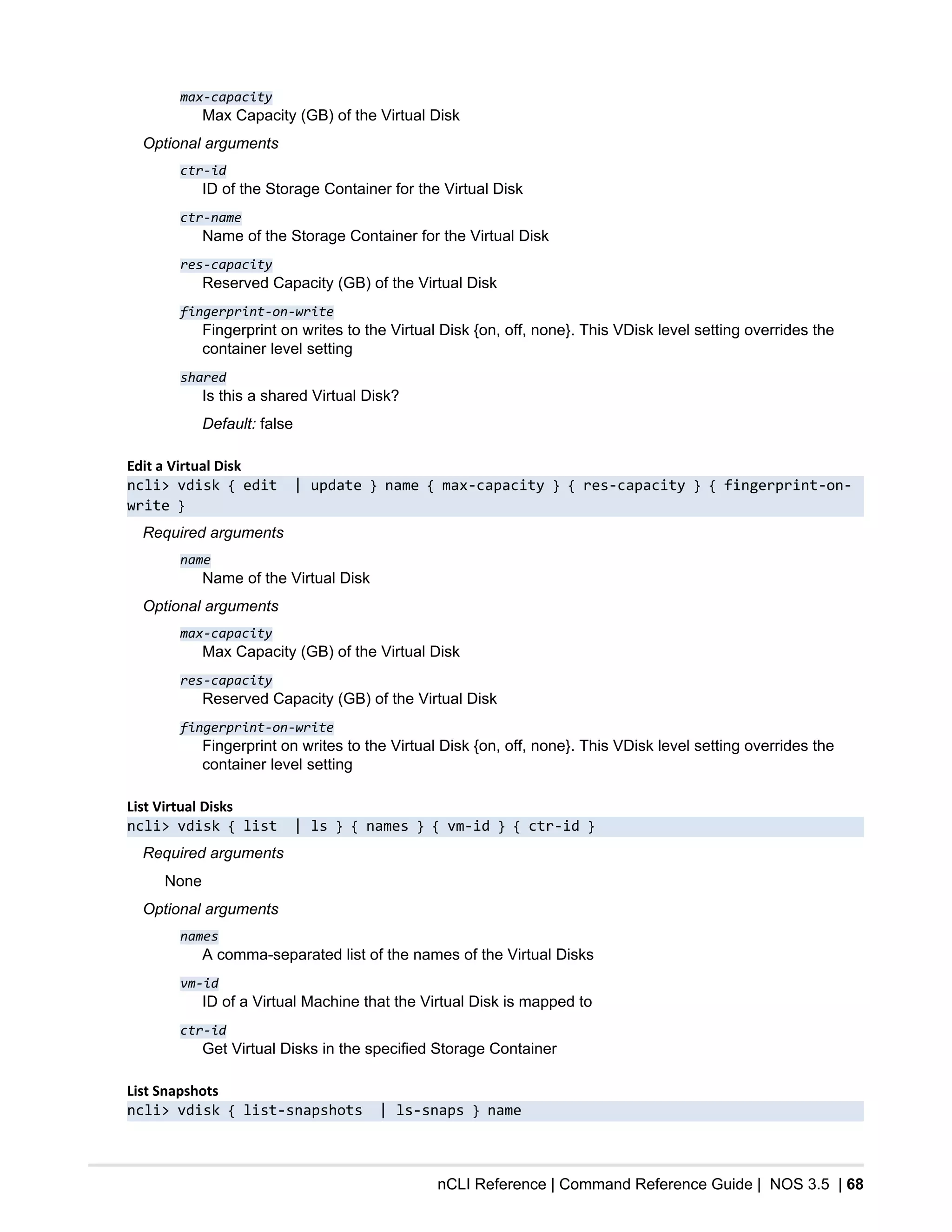 nCLI Reference | Command Reference Guide | NOS 3.5 | 68
max-capacity
Max Capacity (GB) of the Virtual Disk
Optional arguments
ctr-id
ID of the Storage Container for the Virtual Disk
ctr-name
Name of the Storage Container for the Virtual Disk
res-capacity
Reserved Capacity (GB) of the Virtual Disk
fingerprint-on-write
Fingerprint on writes to the Virtual Disk {on, off, none}. This VDisk level setting overrides the
container level setting
shared
Is this a shared Virtual Disk?
Default: false
Edit a Virtual Disk
ncli> vdisk { edit | update } name { max-capacity } { res-capacity } { fingerprint-on-
write }
Required arguments
name
Name of the Virtual Disk
Optional arguments
max-capacity
Max Capacity (GB) of the Virtual Disk
res-capacity
Reserved Capacity (GB) of the Virtual Disk
fingerprint-on-write
Fingerprint on writes to the Virtual Disk {on, off, none}. This VDisk level setting overrides the
container level setting
List Virtual Disks
ncli> vdisk { list | ls } { names } { vm-id } { ctr-id }
Required arguments
None
Optional arguments
names
A comma-separated list of the names of the Virtual Disks
vm-id
ID of a Virtual Machine that the Virtual Disk is mapped to
ctr-id
Get Virtual Disks in the specified Storage Container
List Snapshots
ncli> vdisk { list-snapshots | ls-snaps } name
 