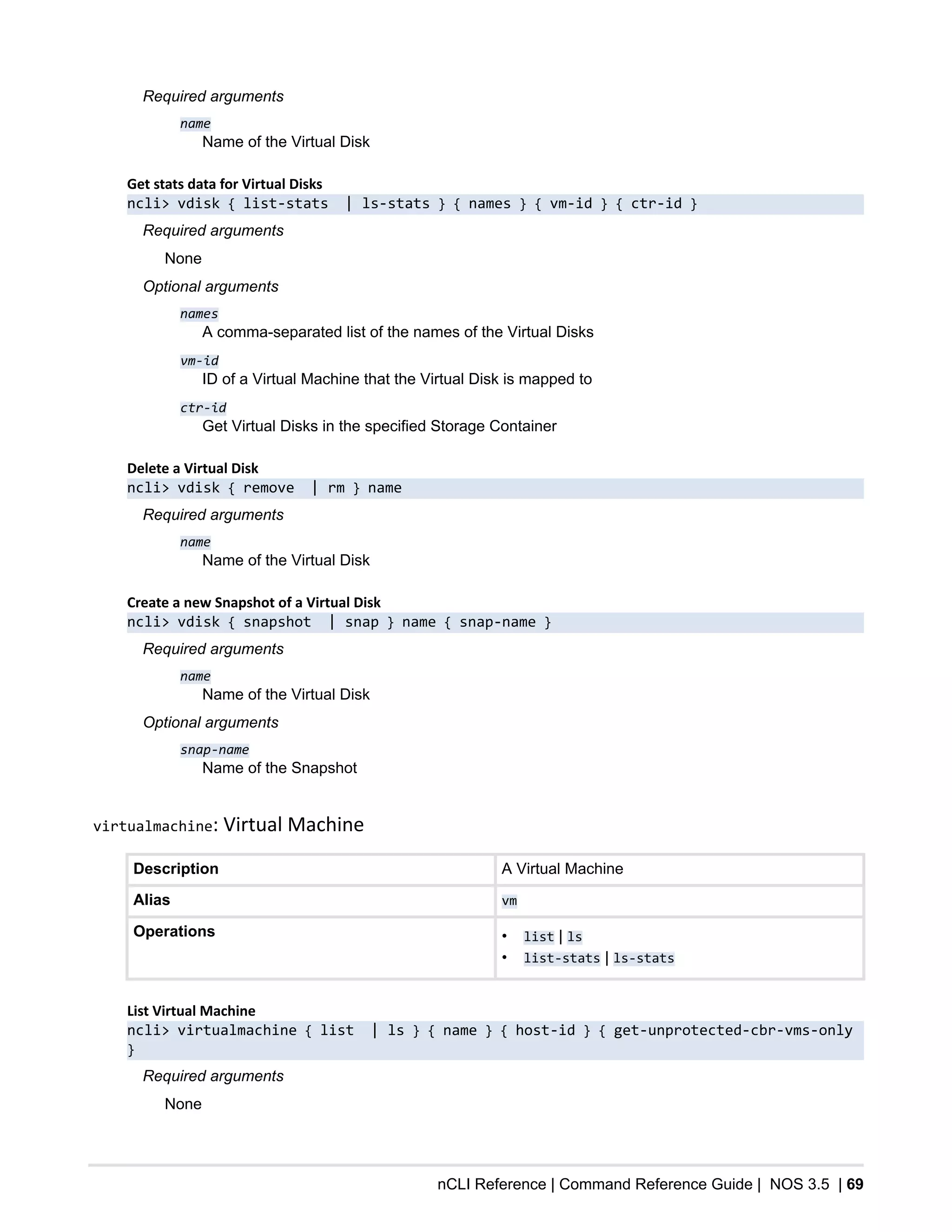 nCLI Reference | Command Reference Guide | NOS 3.5 | 69
Required arguments
name
Name of the Virtual Disk
Get stats data for Virtual Disks
ncli> vdisk { list-stats | ls-stats } { names } { vm-id } { ctr-id }
Required arguments
None
Optional arguments
names
A comma-separated list of the names of the Virtual Disks
vm-id
ID of a Virtual Machine that the Virtual Disk is mapped to
ctr-id
Get Virtual Disks in the specified Storage Container
Delete a Virtual Disk
ncli> vdisk { remove | rm } name
Required arguments
name
Name of the Virtual Disk
Create a new Snapshot of a Virtual Disk
ncli> vdisk { snapshot | snap } name { snap-name }
Required arguments
name
Name of the Virtual Disk
Optional arguments
snap-name
Name of the Snapshot
virtualmachine: Virtual Machine
Description A Virtual Machine
Alias vm
Operations • list | ls
• list-stats | ls-stats
List Virtual Machine
ncli> virtualmachine { list | ls } { name } { host-id } { get-unprotected-cbr-vms-only
}
Required arguments
None
 