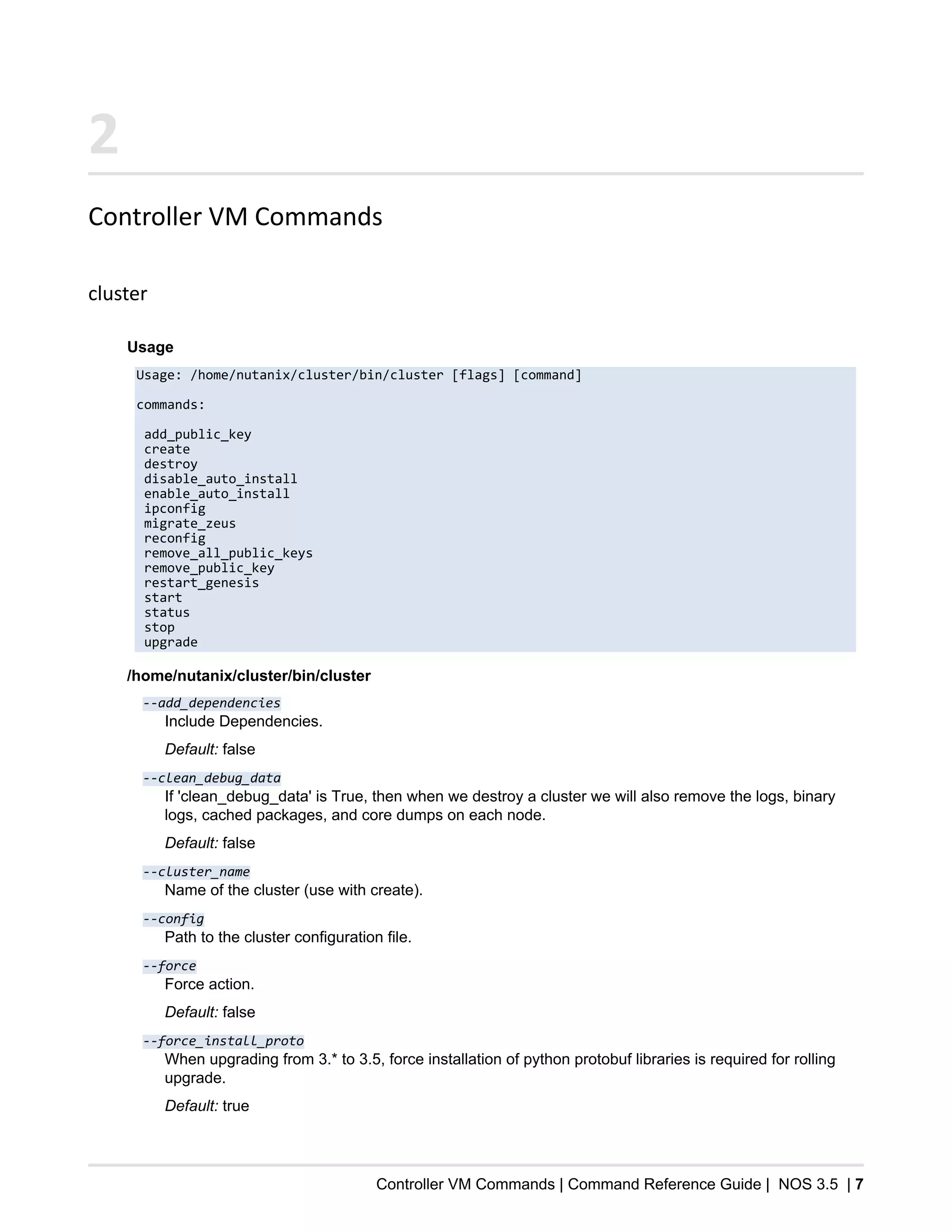 Controller VM Commands | Command Reference Guide | NOS 3.5 | 7
2
Controller VM Commands
cluster
Usage
Usage: /home/nutanix/cluster/bin/cluster [flags] [command]
commands:
add_public_key
create
destroy
disable_auto_install
enable_auto_install
ipconfig
migrate_zeus
reconfig
remove_all_public_keys
remove_public_key
restart_genesis
start
status
stop
upgrade
/home/nutanix/cluster/bin/cluster
--add_dependencies
Include Dependencies.
Default: false
--clean_debug_data
If 'clean_debug_data' is True, then when we destroy a cluster we will also remove the logs, binary
logs, cached packages, and core dumps on each node.
Default: false
--cluster_name
Name of the cluster (use with create).
--config
Path to the cluster configuration file.
--force
Force action.
Default: false
--force_install_proto
When upgrading from 3.* to 3.5, force installation of python protobuf libraries is required for rolling
upgrade.
Default: true
 