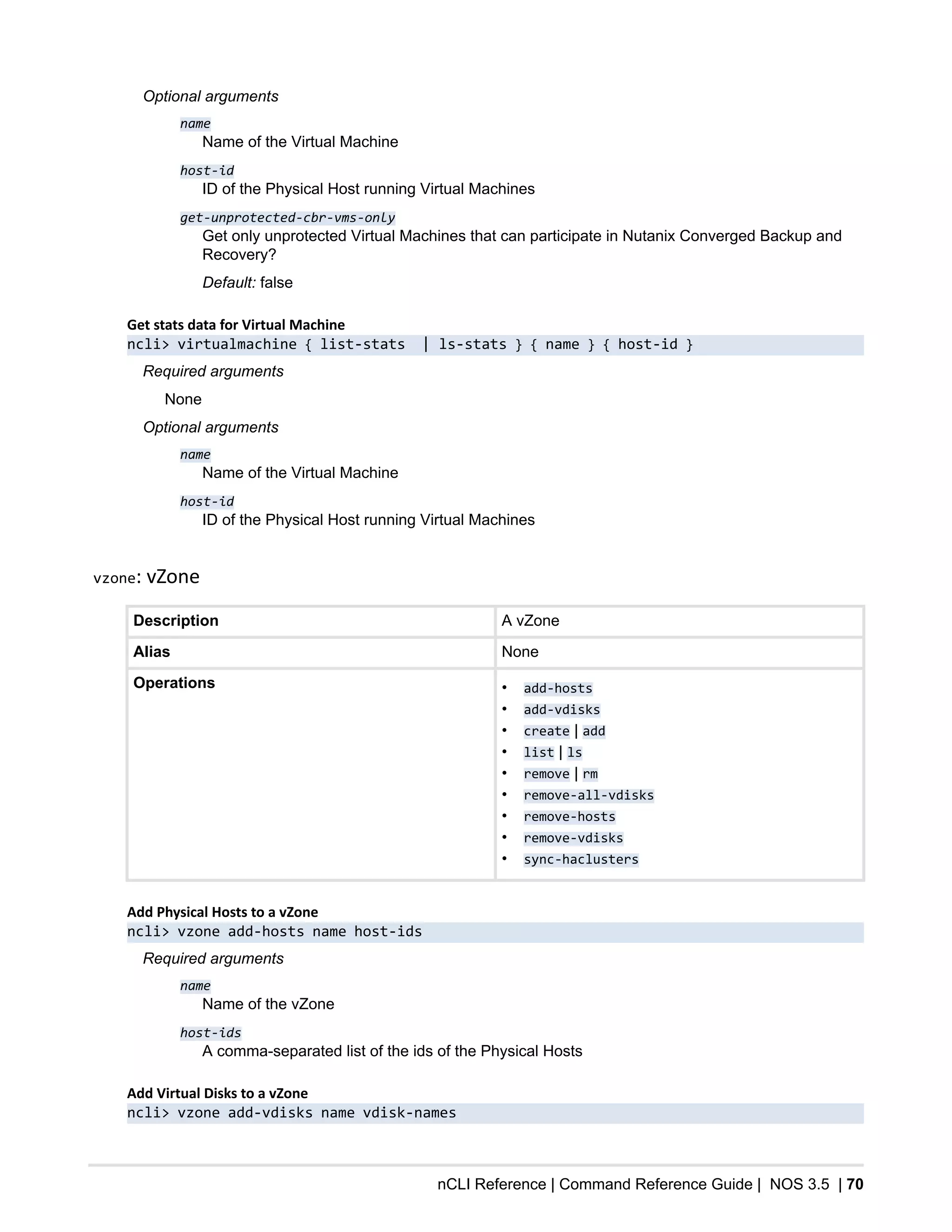 nCLI Reference | Command Reference Guide | NOS 3.5 | 70
Optional arguments
name
Name of the Virtual Machine
host-id
ID of the Physical Host running Virtual Machines
get-unprotected-cbr-vms-only
Get only unprotected Virtual Machines that can participate in Nutanix Converged Backup and
Recovery?
Default: false
Get stats data for Virtual Machine
ncli> virtualmachine { list-stats | ls-stats } { name } { host-id }
Required arguments
None
Optional arguments
name
Name of the Virtual Machine
host-id
ID of the Physical Host running Virtual Machines
vzone: vZone
Description A vZone
Alias None
Operations • add-hosts
• add-vdisks
• create | add
• list | ls
• remove | rm
• remove-all-vdisks
• remove-hosts
• remove-vdisks
• sync-haclusters
Add Physical Hosts to a vZone
ncli> vzone add-hosts name host-ids
Required arguments
name
Name of the vZone
host-ids
A comma-separated list of the ids of the Physical Hosts
Add Virtual Disks to a vZone
ncli> vzone add-vdisks name vdisk-names
 