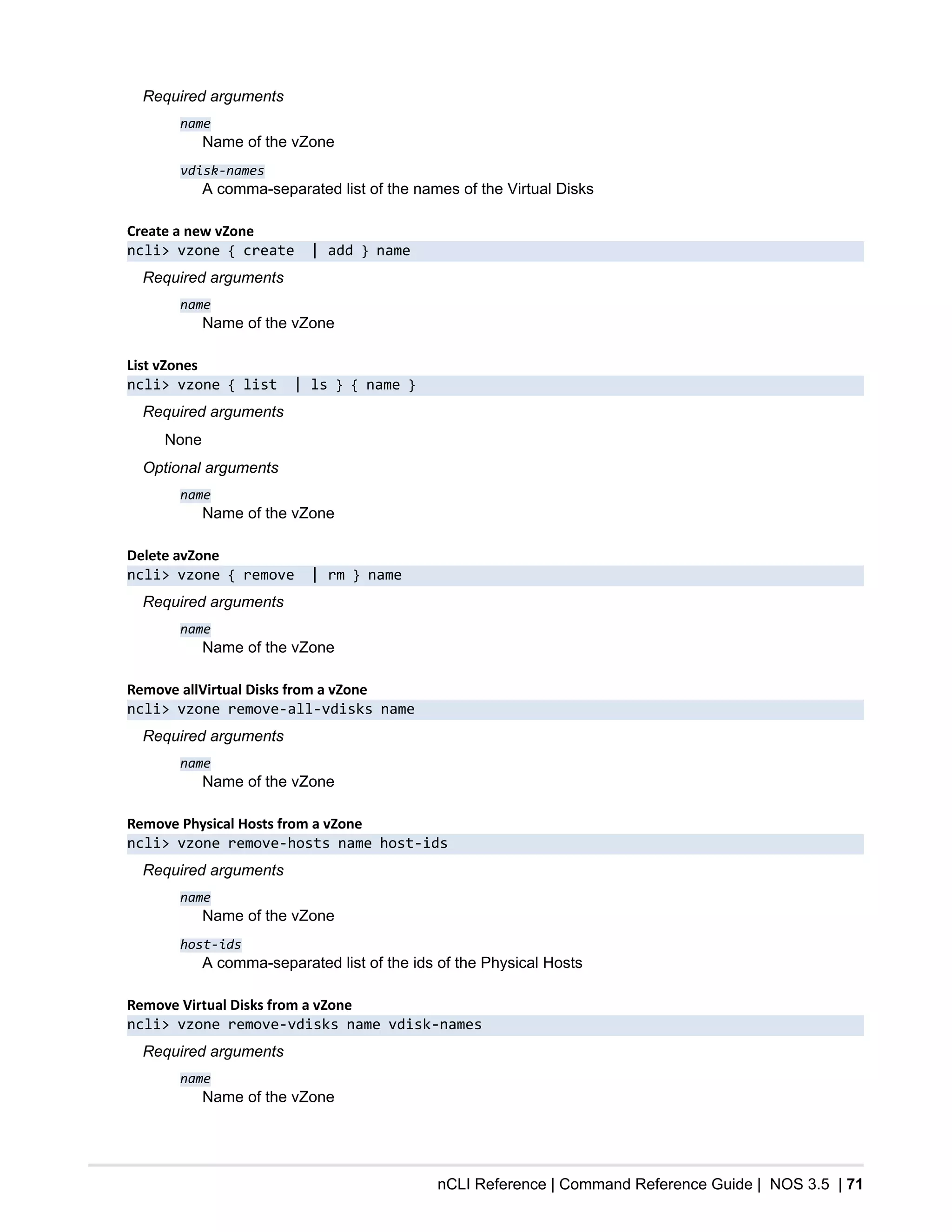 nCLI Reference | Command Reference Guide | NOS 3.5 | 71
Required arguments
name
Name of the vZone
vdisk-names
A comma-separated list of the names of the Virtual Disks
Create a new vZone
ncli> vzone { create | add } name
Required arguments
name
Name of the vZone
List vZones
ncli> vzone { list | ls } { name }
Required arguments
None
Optional arguments
name
Name of the vZone
Delete avZone
ncli> vzone { remove | rm } name
Required arguments
name
Name of the vZone
Remove allVirtual Disks from a vZone
ncli> vzone remove-all-vdisks name
Required arguments
name
Name of the vZone
Remove Physical Hosts from a vZone
ncli> vzone remove-hosts name host-ids
Required arguments
name
Name of the vZone
host-ids
A comma-separated list of the ids of the Physical Hosts
Remove Virtual Disks from a vZone
ncli> vzone remove-vdisks name vdisk-names
Required arguments
name
Name of the vZone
 