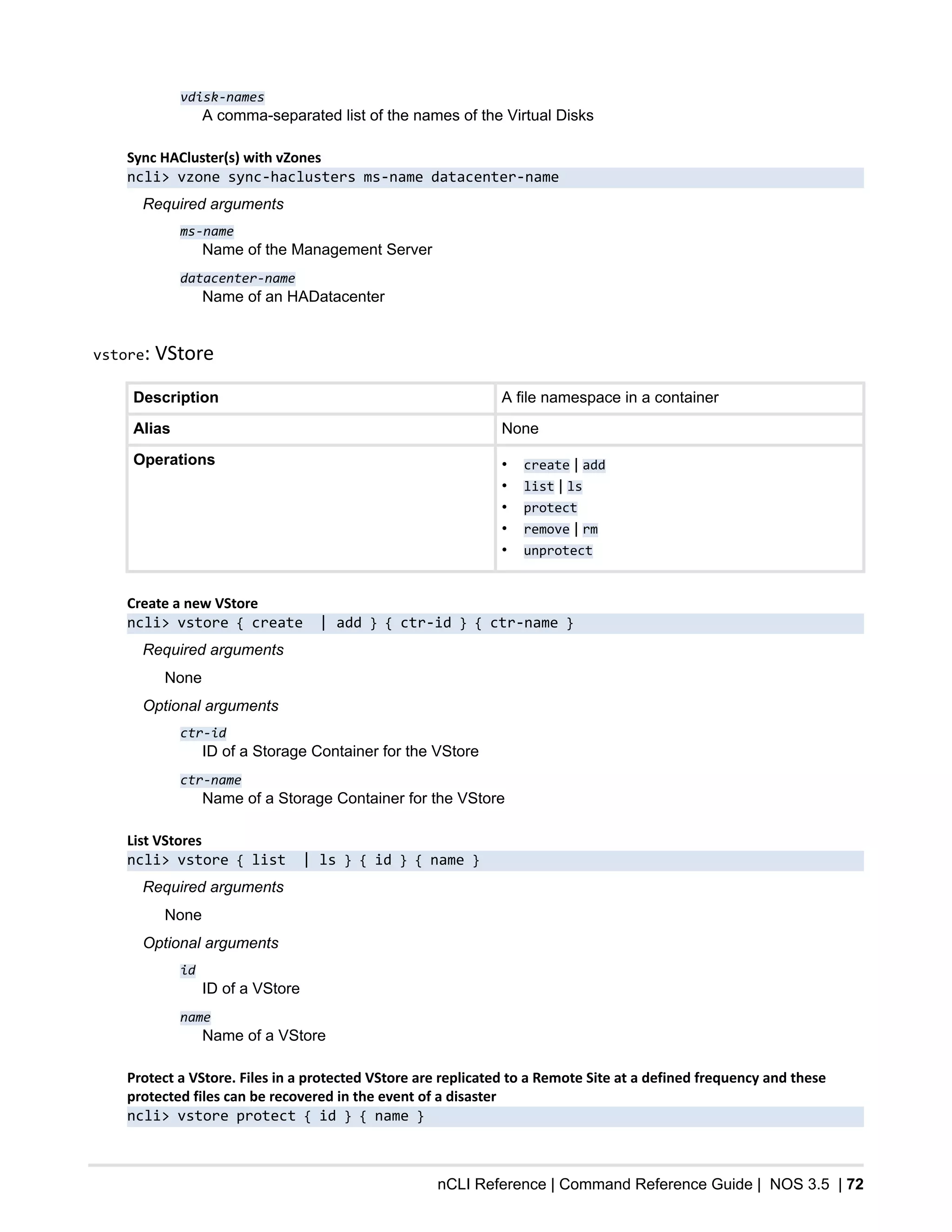 nCLI Reference | Command Reference Guide | NOS 3.5 | 72
vdisk-names
A comma-separated list of the names of the Virtual Disks
Sync HACluster(s) with vZones
ncli> vzone sync-haclusters ms-name datacenter-name
Required arguments
ms-name
Name of the Management Server
datacenter-name
Name of an HADatacenter
vstore: VStore
Description A file namespace in a container
Alias None
Operations • create | add
• list | ls
• protect
• remove | rm
• unprotect
Create a new VStore
ncli> vstore { create | add } { ctr-id } { ctr-name }
Required arguments
None
Optional arguments
ctr-id
ID of a Storage Container for the VStore
ctr-name
Name of a Storage Container for the VStore
List VStores
ncli> vstore { list | ls } { id } { name }
Required arguments
None
Optional arguments
id
ID of a VStore
name
Name of a VStore
Protect a VStore. Files in a protected VStore are replicated to a Remote Site at a defined frequency and these
protected files can be recovered in the event of a disaster
ncli> vstore protect { id } { name }
 