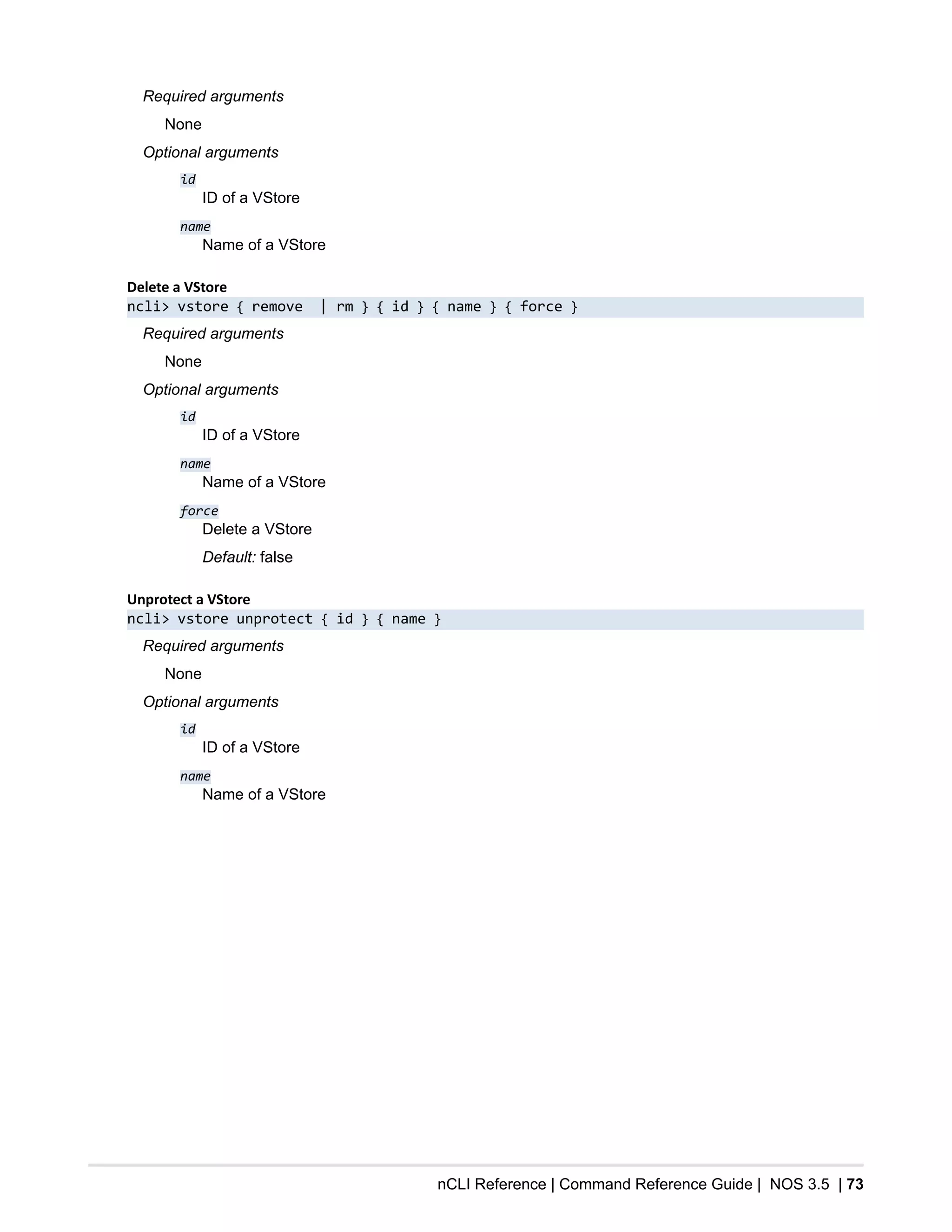 nCLI Reference | Command Reference Guide | NOS 3.5 | 73
Required arguments
None
Optional arguments
id
ID of a VStore
name
Name of a VStore
Delete a VStore
ncli> vstore { remove | rm } { id } { name } { force }
Required arguments
None
Optional arguments
id
ID of a VStore
name
Name of a VStore
force
Delete a VStore
Default: false
Unprotect a VStore
ncli> vstore unprotect { id } { name }
Required arguments
None
Optional arguments
id
ID of a VStore
name
Name of a VStore
 